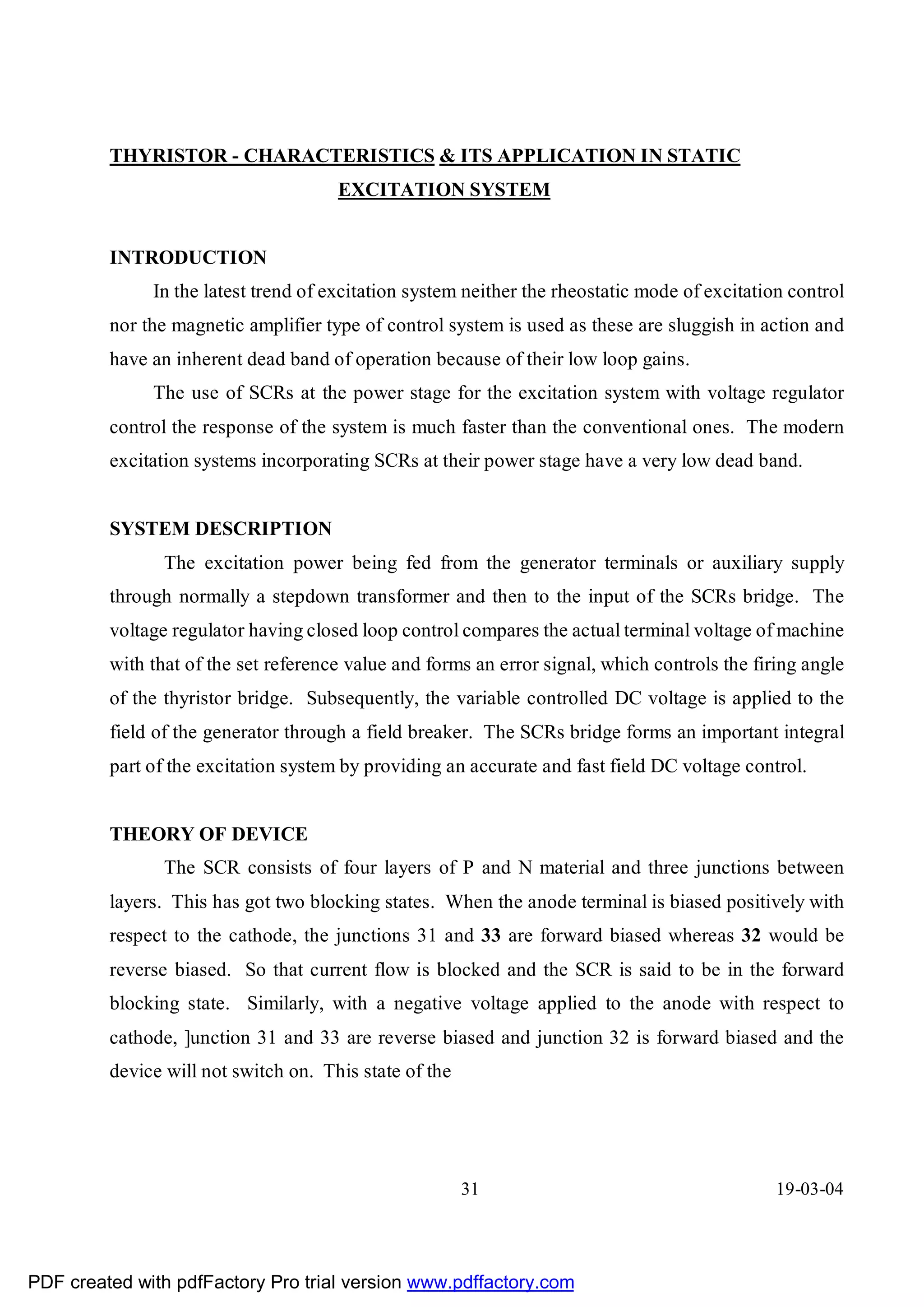 THYRISTOR - CHARACTERISTICS & ITS APPLICATION IN STATIC
                                      EXCITATION SYSTEM


         INTRODUCTION
              In the latest trend of excitation system neither the rheostatic mode of excitation control
         nor the magnetic amplifier type of control system is used as these are sluggish in action and
         have an inherent dead band of operation because of their low loop gains.
              The use of SCRs at the power stage for the excitation system with voltage regulator
         control the response of the system is much faster than the conventional ones. The modern
         excitation systems incorporating SCRs at their power stage have a very low dead band.


         SYSTEM DESCRIPTION
                The excitation power being fed from the generator terminals or auxiliary supply
         through normally a stepdown transformer and then to the input of the SCRs bridge. The
         voltage regulator having closed loop control compares the actual terminal voltage of machine
         with that of the set reference value and forms an error signal, which controls the firing angle
         of the thyristor bridge. Subsequently, the variable controlled DC voltage is applied to the
         field of the generator through a field breaker. The SCRs bridge forms an important integral
         part of the excitation system by providing an accurate and fast field DC voltage control.


         THEORY OF DEVICE
                The SCR consists of four layers of P and N material and three junctions between
         layers. This has got two blocking states. When the anode terminal is biased positively with
         respect to the cathode, the junctions 31 and 33 are forward biased whereas 32 would be
         reverse biased. So that current flow is blocked and the SCR is said to be in the forward
         blocking state. Similarly, with a negative voltage applied to the anode with respect to
         cathode, ]unction 31 and 33 are reverse biased and junction 32 is forward biased and the
         device will not switch on. This state of the




                                                        31                                     19-03-04




PDF created with pdfFactory Pro trial version www.pdffactory.com
 