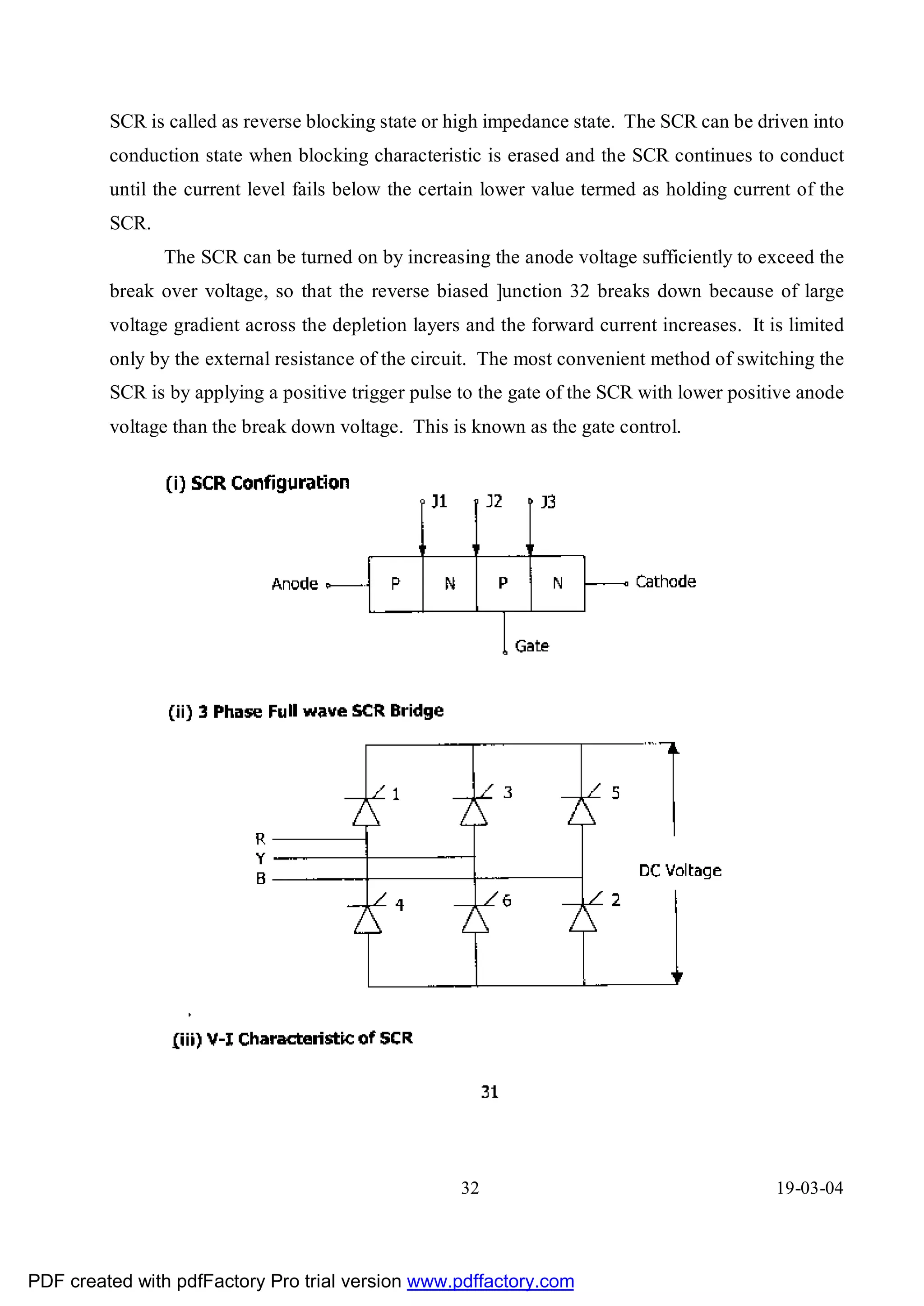 SCR is called as reverse blocking state or high impedance state. The SCR can be driven into
         conduction state when blocking characteristic is erased and the SCR continues to conduct
         until the current level fails below the certain lower value termed as holding current of the
         SCR.
                The SCR can be turned on by increasing the anode voltage sufficiently to exceed the
         break over voltage, so that the reverse biased ]unction 32 breaks down because of large
         voltage gradient across the depletion layers and the forward current increases. It is limited
         only by the external resistance of the circuit. The most convenient method of switching the
         SCR is by applying a positive trigger pulse to the gate of the SCR with lower positive anode
         voltage than the break down voltage. This is known as the gate control.




                                                     32                                      19-03-04




PDF created with pdfFactory Pro trial version www.pdffactory.com
 