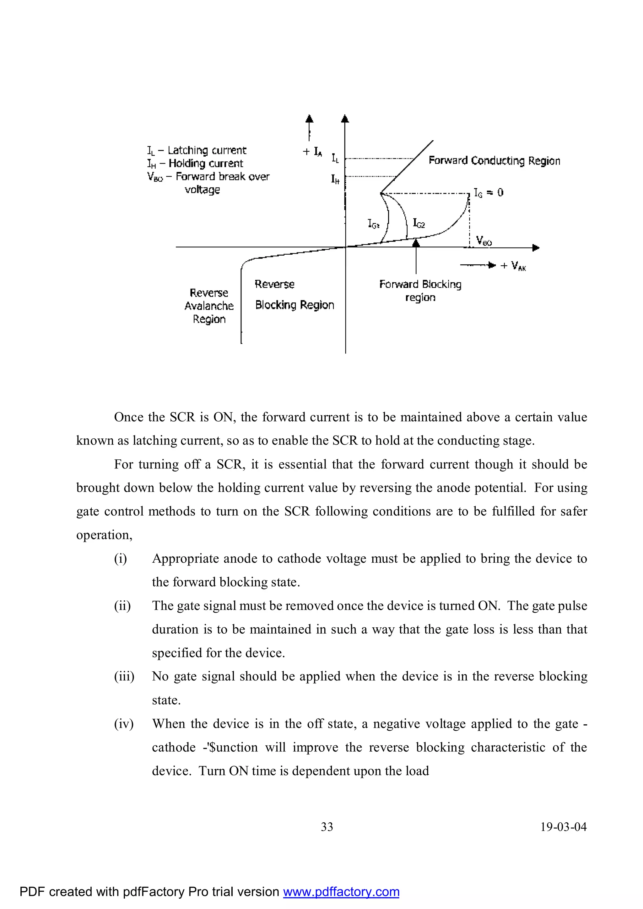 Once the SCR is ON, the forward current is to be maintained above a certain value
         known as latching current, so as to enable the SCR to hold at the conducting stage.
               For turning off a SCR, it is essential that the forward current though it should be
         brought down below the holding current value by reversing the anode potential. For using
         gate control methods to turn on the SCR following conditions are to be fulfilled for safer
         operation,
               (i)     Appropriate anode to cathode voltage must be applied to bring the device to
                       the forward blocking state.
               (ii)    The gate signal must be removed once the device is turned ON. The gate pulse
                       duration is to be maintained in such a way that the gate loss is less than that
                       specified for the device.
               (iii)   No gate signal should be applied when the device is in the reverse blocking
                       state.
               (iv)    When the device is in the off state, a negative voltage applied to the gate -
                       cathode -'$unction will improve the reverse blocking characteristic of the
                       device. Turn ON time is dependent upon the load



                                                     33                                        19-03-04




PDF created with pdfFactory Pro trial version www.pdffactory.com
 