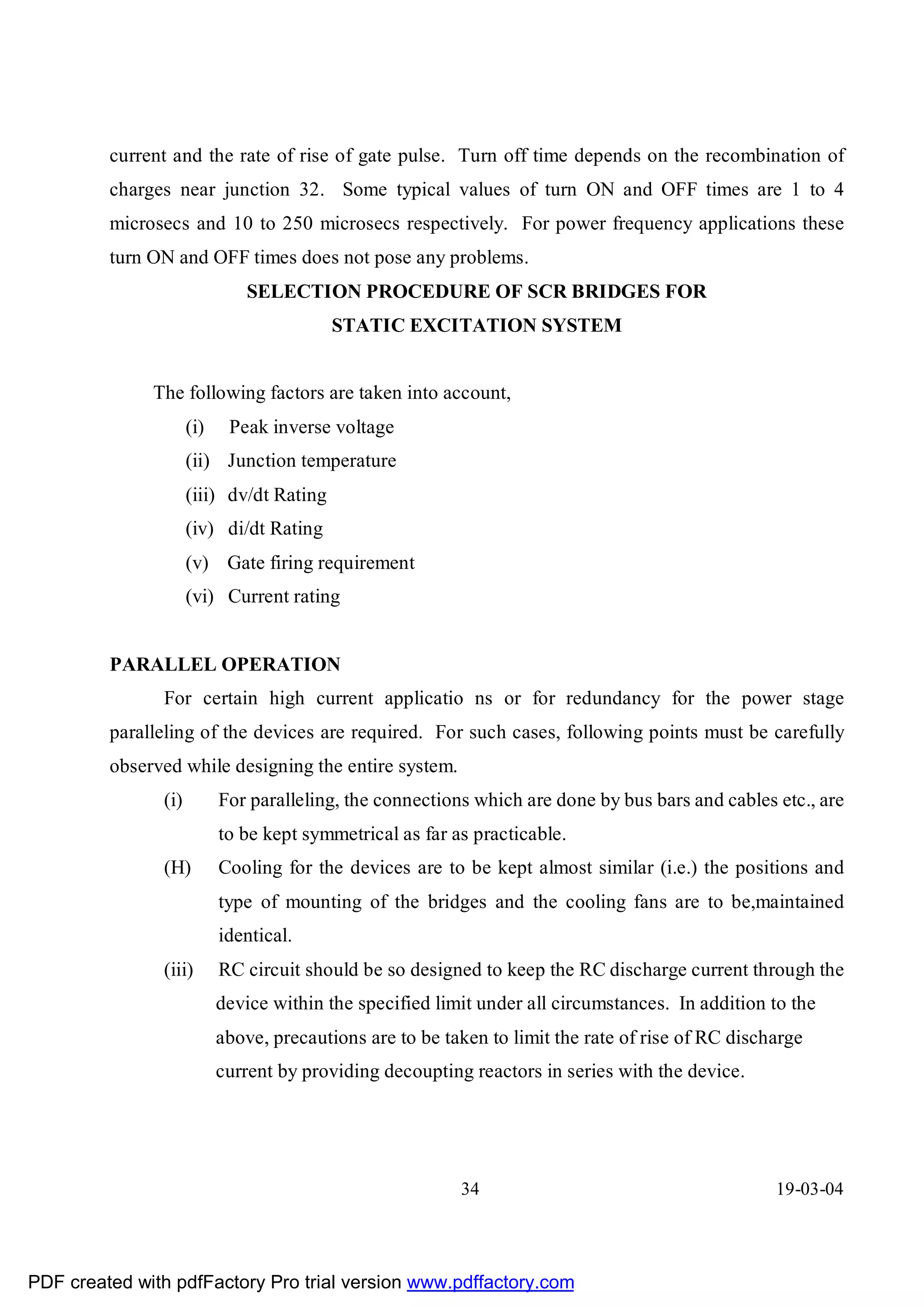 current and the rate of rise of gate pulse. Turn off time depends on the recombination of
         charges near junction 32. Some typical values of turn ON and OFF times are 1 to 4
         microsecs and 10 to 250 microsecs respectively. For power frequency applications these
         turn ON and OFF times does not pose any problems.
                               SELECTION PROCEDURE OF SCR BRIDGES FOR
                                          STATIC EXCITATION SYSTEM


              The following factors are taken into account,
                     (i)    Peak inverse voltage
                     (ii) Junction temperature
                     (iii) dv/dt Rating
                     (iv) di/dt Rating
                     (v) Gate firing requirement
                     (vi) Current rating


         PARALLEL OPERATION
               For certain high current applicatio ns or for redundancy for the power stage
         paralleling of the devices are required. For such cases, following points must be carefully
         observed while designing the entire system.
               (i)         For paralleling, the connections which are done by bus bars and cables etc., are
                           to be kept symmetrical as far as practicable.
               (H)         Cooling for the devices are to be kept almost similar (i.e.) the positions and
                           type of mounting of the bridges and the cooling fans are to be,maintained
                           identical.
               (iii)       RC circuit should be so designed to keep the RC discharge current through the
                           device within the specified limit under all circumstances. In addition to the
                           above, precautions are to be taken to limit the rate of rise of RC discharge
                           current by providing decoupting reactors in series with the device.




                                                          34                                       19-03-04




PDF created with pdfFactory Pro trial version www.pdffactory.com
 