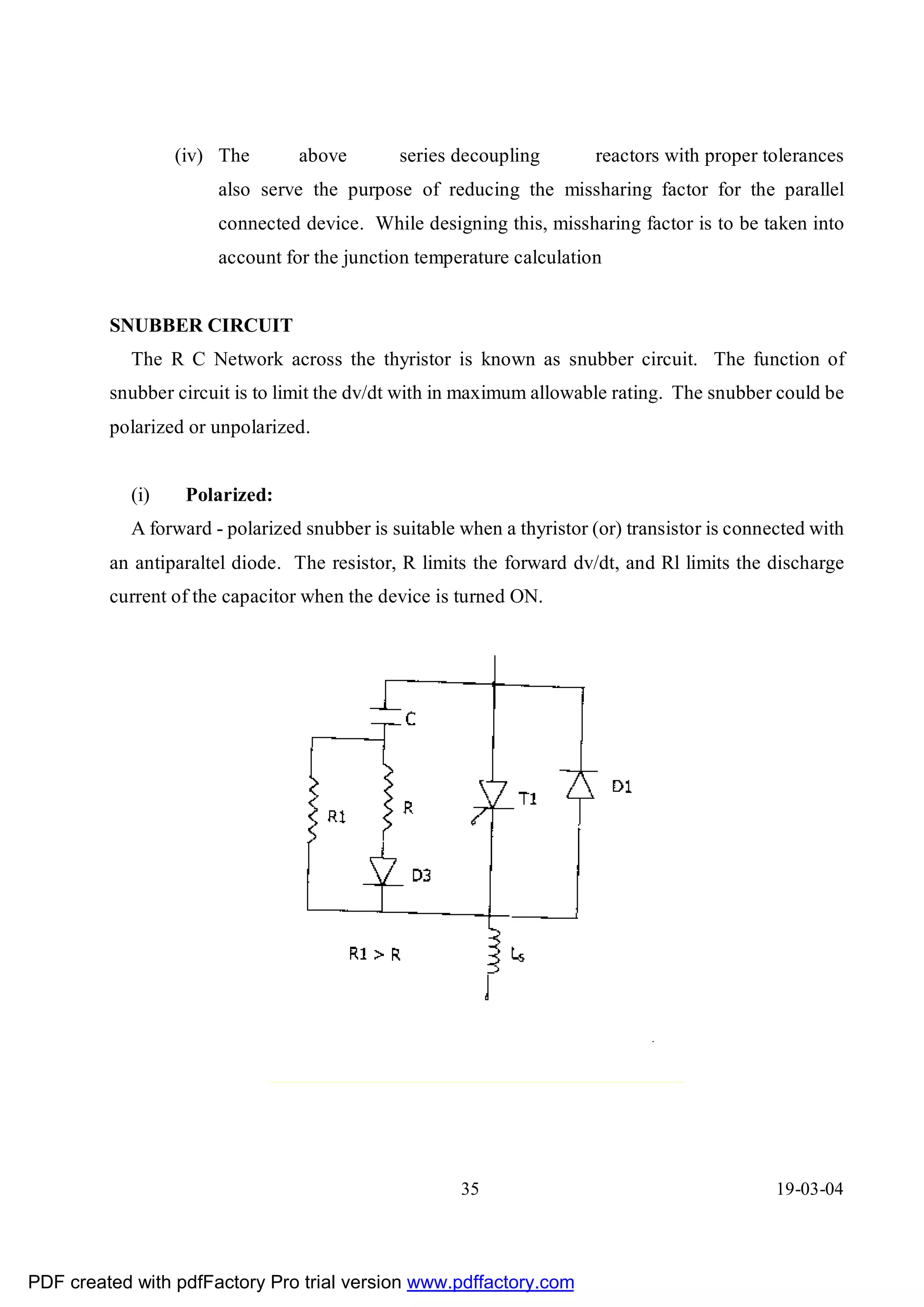 (iv) The       above        series decoupling        reactors with proper tolerances
                       also serve the purpose of reducing the missharing factor for the parallel
                       connected device. While designing this, missharing factor is to be taken into
                       account for the junction temperature calculation


         SNUBBER CIRCUIT
            The R C Network across the thyristor is known as snubber circuit. The function of
         snubber circuit is to limit the dv/dt with in maximum allowable rating. The snubber could be
         polarized or unpolarized.


            (i)    Polarized:
            A forward - polarized snubber is suitable when a thyristor (or) transistor is connected with
         an antiparaltel diode. The resistor, R limits the forward dv/dt, and Rl limits the discharge
         current of the capacitor when the device is turned ON.




                                                      35                                       19-03-04




PDF created with pdfFactory Pro trial version www.pdffactory.com
 