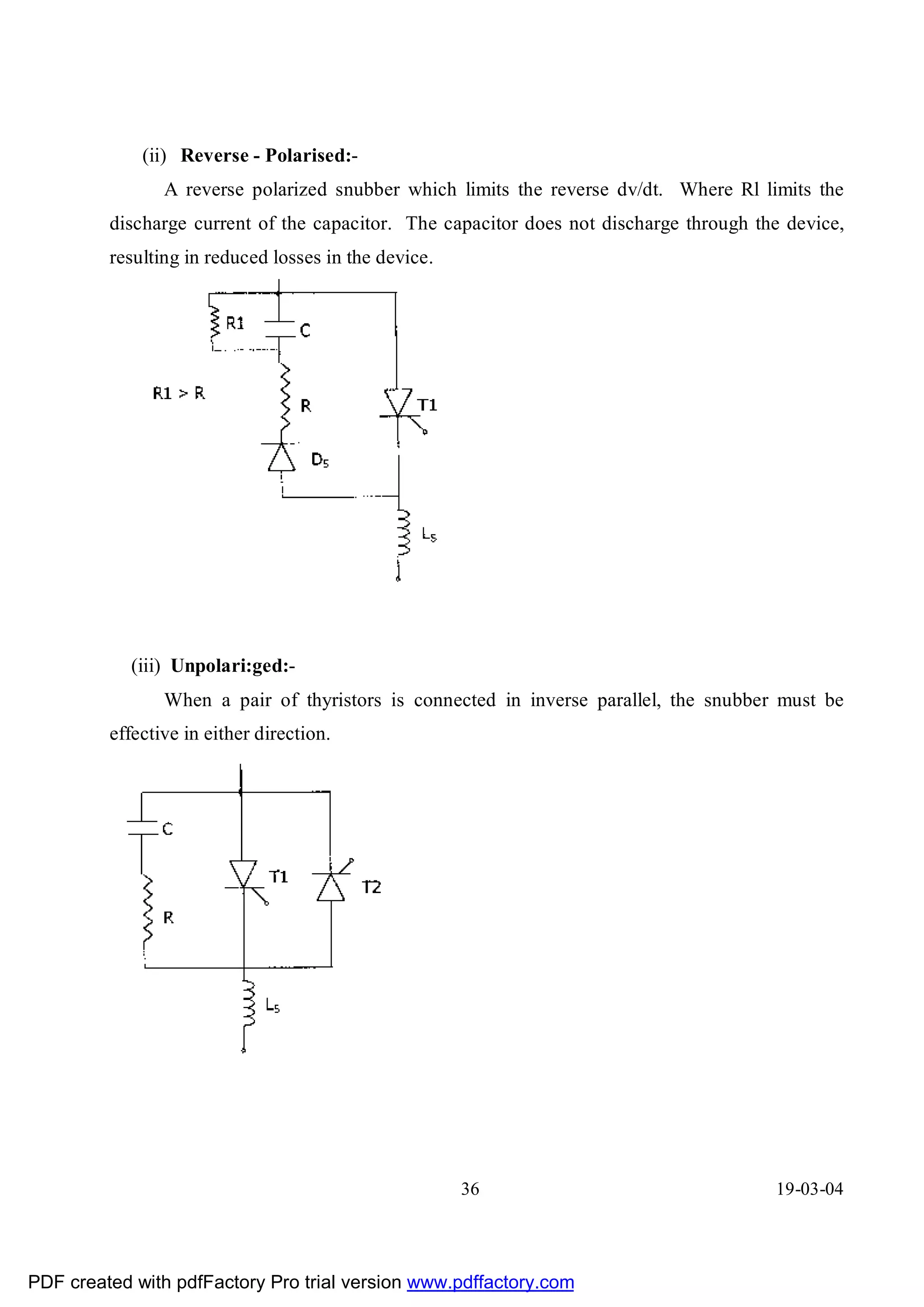 (ii) Reverse - Polarised:-
                A reverse polarized snubber which limits the reverse dv/dt. Where Rl limits the
         discharge current of the capacitor. The capacitor does not discharge through the device,
         resulting in reduced losses in the device.




            (iii) Unpolari:ged:-
                When a pair of thyristors is connected in inverse parallel, the snubber must be
         effective in either direction.




                                                      36                                19-03-04




PDF created with pdfFactory Pro trial version www.pdffactory.com
 