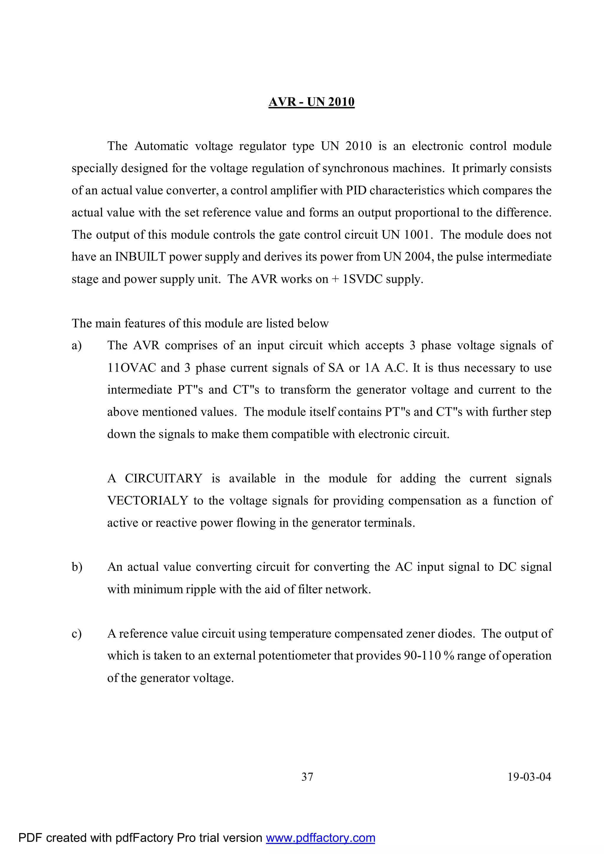 AVR - UN 2010


               The Automatic voltage regulator type UN 2010 is an electronic control module
         specially designed for the voltage regulation of synchronous machines. It primarly consists
         of an actual value converter, a control amplifier with PID characteristics which compares the
         actual value with the set reference value and forms an output proportional to the difference.
         The output of this module controls the gate control circuit UN 1001. The module does not
         have an INBUILT power supply and derives its power from UN 2004, the pulse intermediate
         stage and power supply unit. The AVR works on + 1SVDC supply.


         The main features of this module are listed below
         a)    The AVR comprises of an input circuit which accepts 3 phase voltage signals of
               11OVAC and 3 phase current signals of SA or 1A A.C. It is thus necessary to use
               intermediate PT"s and CT"s to transform the generator voltage and current to the
               above mentioned values. The module itself contains PT"s and CT"s with further step
               down the signals to make them compatible with electronic circuit.


               A CIRCUITARY is available in the module for adding the current signals
               VECTORIALY to the voltage signals for providing compensation as a function of
               active or reactive power flowing in the generator terminals.


         b)    An actual value converting circuit for converting the AC input signal to DC signal
               with minimum ripple with the aid of filter network.


         c)    A reference value circuit using temperature compensated zener diodes. The output of
               which is taken to an external potentiometer that provides 90-110 % range of operation
               of the generator voltage.




                                                     37                                      19-03-04




PDF created with pdfFactory Pro trial version www.pdffactory.com
 