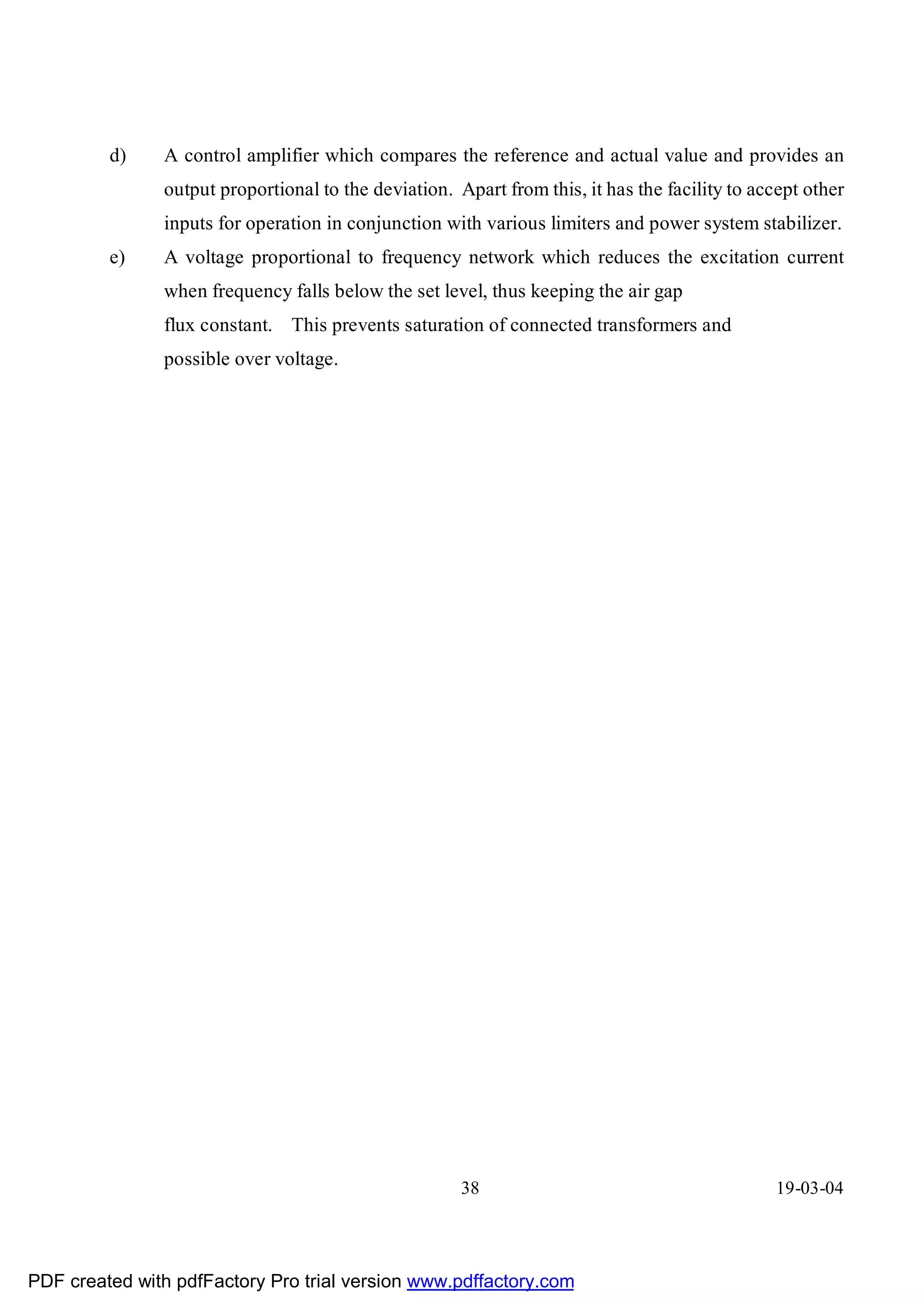 d)    A control amplifier which compares the reference and actual value and provides an
               output proportional to the deviation. Apart from this, it has the facility to accept other
               inputs for operation in conjunction with various limiters and power system stabilizer.
         e)    A voltage proportional to frequency network which reduces the excitation current
               when frequency falls below the set level, thus keeping the air gap
               flux constant. This prevents saturation of connected transformers and
               possible over voltage.




                                                      38                                       19-03-04




PDF created with pdfFactory Pro trial version www.pdffactory.com
 