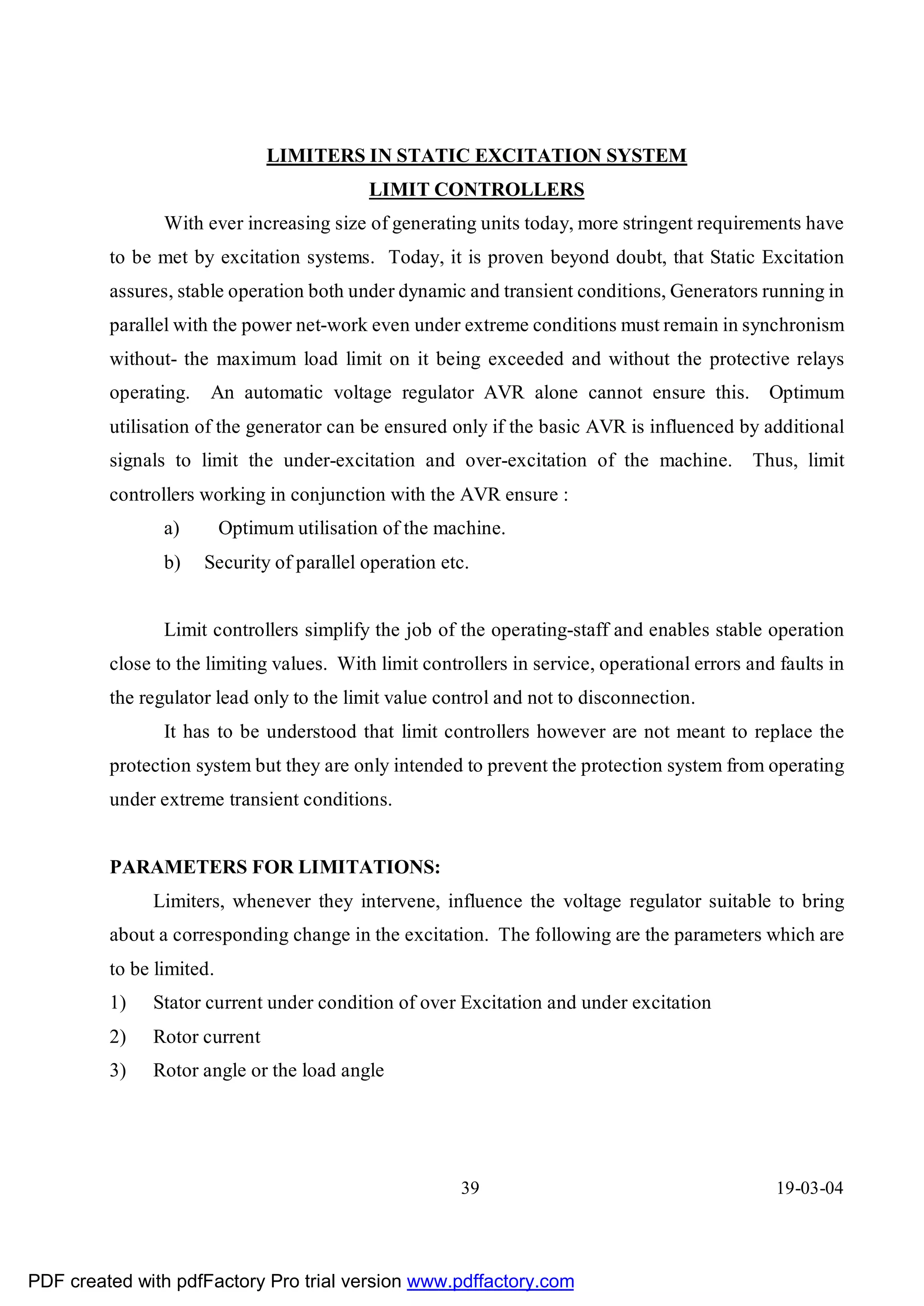 LIMITERS IN STATIC EXCITATION SYSTEM
                                            LIMIT CONTROLLERS
                With ever increasing size of generating units today, more stringent requirements have
         to be met by excitation systems. Today, it is proven beyond doubt, that Static Excitation
         assures, stable operation both under dynamic and transient conditions, Generators running in
         parallel with the power net-work even under extreme conditions must remain in synchronism
         without- the maximum load limit on it being exceeded and without the protective relays
         operating.   An automatic voltage regulator AVR alone cannot ensure this. Optimum
         utilisation of the generator can be ensured only if the basic AVR is influenced by additional
         signals to limit the under-excitation and over-excitation of the machine.           Thus, limit
         controllers working in conjunction with the AVR ensure :
                a)        Optimum utilisation of the machine.
                b)    Security of parallel operation etc.


                Limit controllers simplify the job of the operating-staff and enables stable operation
         close to the limiting values. With limit controllers in service, operational errors and faults in
         the regulator lead only to the limit value control and not to disconnection.
                It has to be understood that limit controllers however are not meant to replace the
         protection system but they are only intended to prevent the protection system from operating
         under extreme transient conditions.


         PARAMETERS FOR LIMITATIONS:
              Limiters, whenever they intervene, influence the voltage regulator suitable to bring
         about a corresponding change in the excitation. The following are the parameters which are
         to be limited.
         1)   Stator current under condition of over Excitation and under excitation
         2)   Rotor current
         3)   Rotor angle or the load angle




                                                       39                                        19-03-04




PDF created with pdfFactory Pro trial version www.pdffactory.com
 