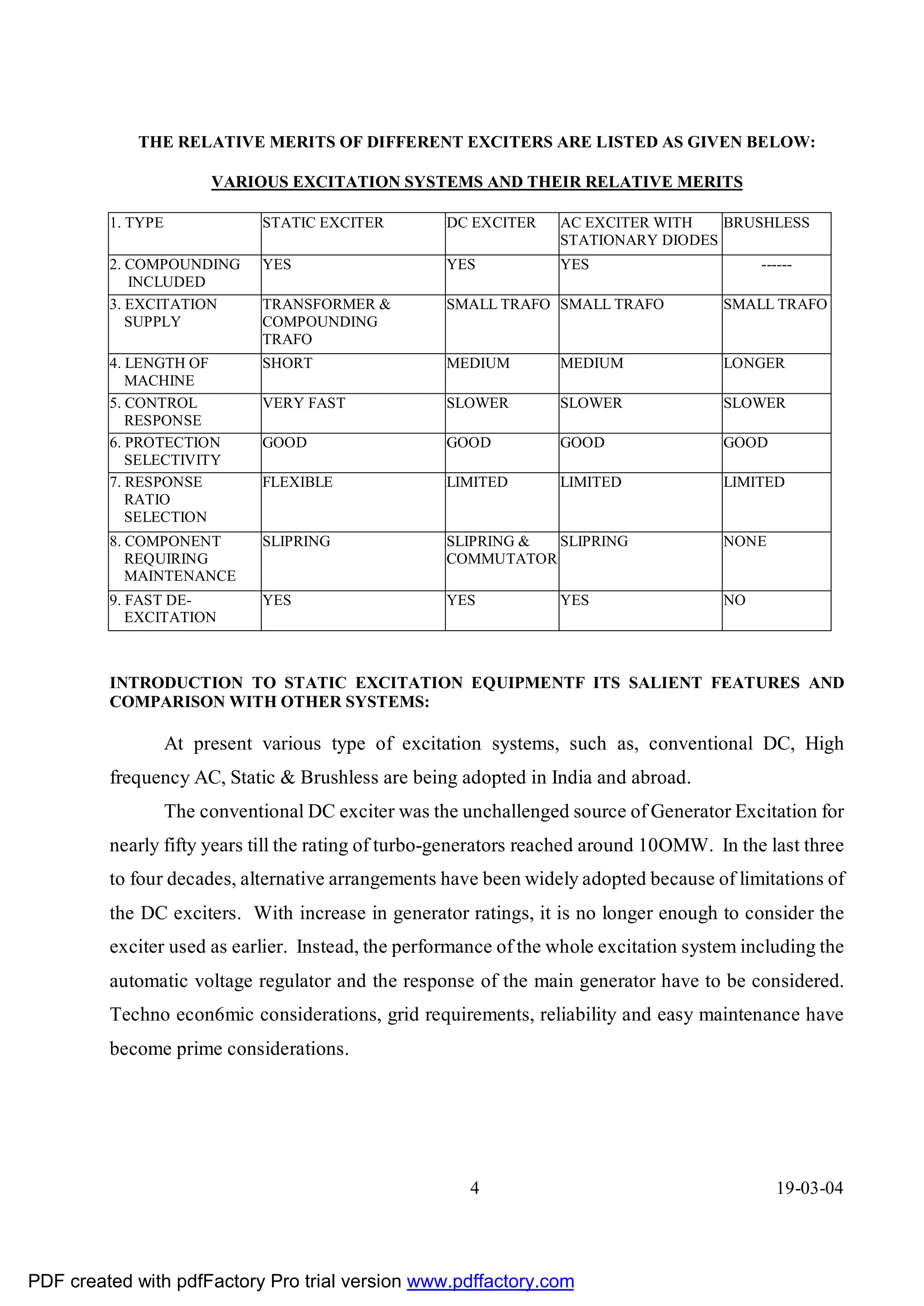THE RELATIVE MERITS OF DIFFERENT EXCITERS ARE LISTED AS GIVEN BELOW:

                        VARIOUS EXCITATION SYSTEMS AND THEIR RELATIVE MERITS

         1. TYPE               STATIC EXCITER        DC EXCITER    AC EXCITER WITH   BRUSHLESS
                                                                   STATIONARY DIODES
         2. COMPOUNDING        YES                   YES           YES                      ------
            INCLUDED
         3. EXCITATION         TRANSFORMER &         SMALL TRAFO SMALL TRAFO           SMALL TRAFO
            SUPPLY             COMPOUNDING
                               TRAFO
         4. LENGTH OF          SHORT                 MEDIUM        MEDIUM              LONGER
            MACHINE
         5. CONTROL            VERY FAST             SLOWER        SLOWER              SLOWER
            RESPONSE
         6. PROTECTION         GOOD                  GOOD          GOOD                GOOD
            SELECTIVITY
         7. RESPONSE           FLEXIBLE              LIMITED       LIMITED             LIMITED
            RATIO
            SELECTION
         8. COMPONENT          SLIPRING              SLIPRING & SLIPRING               NONE
            REQUIRING                                COMMUTATOR
            MAINTENANCE
         9. FAST DE-           YES                   YES           YES                 NO
            EXCITATION



         INTRODUCTION TO STATIC EXCITATION EQUIPMENTF ITS SALIENT FEATURES AND
         COMPARISON WITH OTHER SYSTEMS:

                   At present various type of excitation systems, such as, conventional DC, High
         frequency AC, Static & Brushless are being adopted in India and abroad.
                   The conventional DC exciter was the unchallenged source of Generator Excitation for
         nearly fifty years till the rating of turbo-generators reached around 10OMW. In the last three
         to four decades, alternative arrangements have been widely adopted because of limitations of
         the DC exciters. With increase in generator ratings, it is no longer enough to consider the
         exciter used as earlier. Instead, the performance of the whole excitation system including the
         automatic voltage regulator and the response of the main generator have to be considered.
         Techno econ6mic considerations, grid requirements, reliability and easy maintenance have
         become prime considerations.




                                                        4                                     19-03-04




PDF created with pdfFactory Pro trial version www.pdffactory.com
 