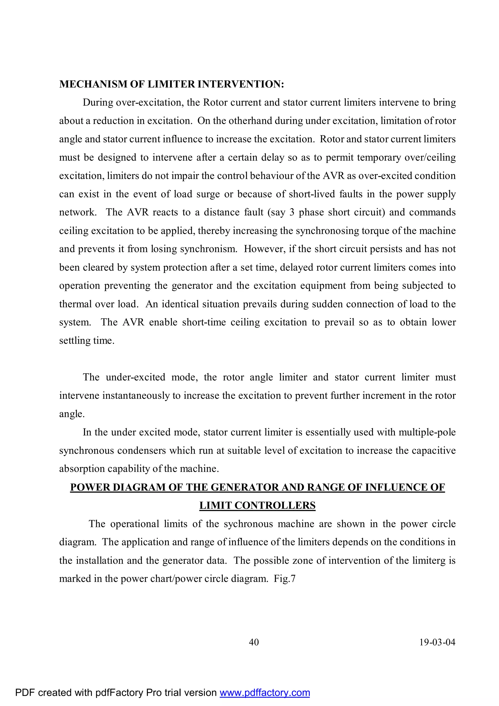 MECHANISM OF LIMITER INTERVENTION:
              During over-excitation, the Rotor current and stator current limiters intervene to bring
         about a reduction in excitation. On the otherhand during under excitation, limitation of rotor
         angle and stator current influence to increase the excitation. Rotor and stator current limiters
         must be designed to intervene after a certain delay so as to permit temporary over/ceiling
         excitation, limiters do not impair the control behaviour of the AVR as over-excited condition
         can exist in the event of load surge or because of short-lived faults in the power supply
         network. The AVR reacts to a distance fault (say 3 phase short circuit) and commands
         ceiling excitation to be applied, thereby increasing the synchronosing torque of the machine
         and prevents it from losing synchronism. However, if the short circuit persists and has not
         been cleared by system protection after a set time, delayed rotor current limiters comes into
         operation preventing the generator and the excitation equipment from being subjected to
         thermal over load. An identical situation prevails during sudden connection of load to the
         system. The AVR enable short-time ceiling excitation to prevail so as to obtain lower
         settling time.


              The under-excited mode, the rotor angle limiter and stator current limiter must
         intervene instantaneously to increase the excitation to prevent further increment in the rotor
         angle.
              In the under excited mode, stator current limiter is essentially used with multiple-pole
         synchronous condensers which run at suitable level of excitation to increase the capacitive
         absorption capability of the machine.
           POWER DIAGRAM OF THE GENERATOR AND RANGE OF INFLUENCE OF
                                          LIMIT CONTROLLERS
                  The operational limits of the sychronous machine are shown in the power circle
         diagram. The application and range of influence of the limiters depends on the conditions in
         the installation and the generator data. The possible zone of intervention of the limiterg is
         marked in the power chart/power circle diagram. Fig.7




                                                      40                                        19-03-04




PDF created with pdfFactory Pro trial version www.pdffactory.com
 