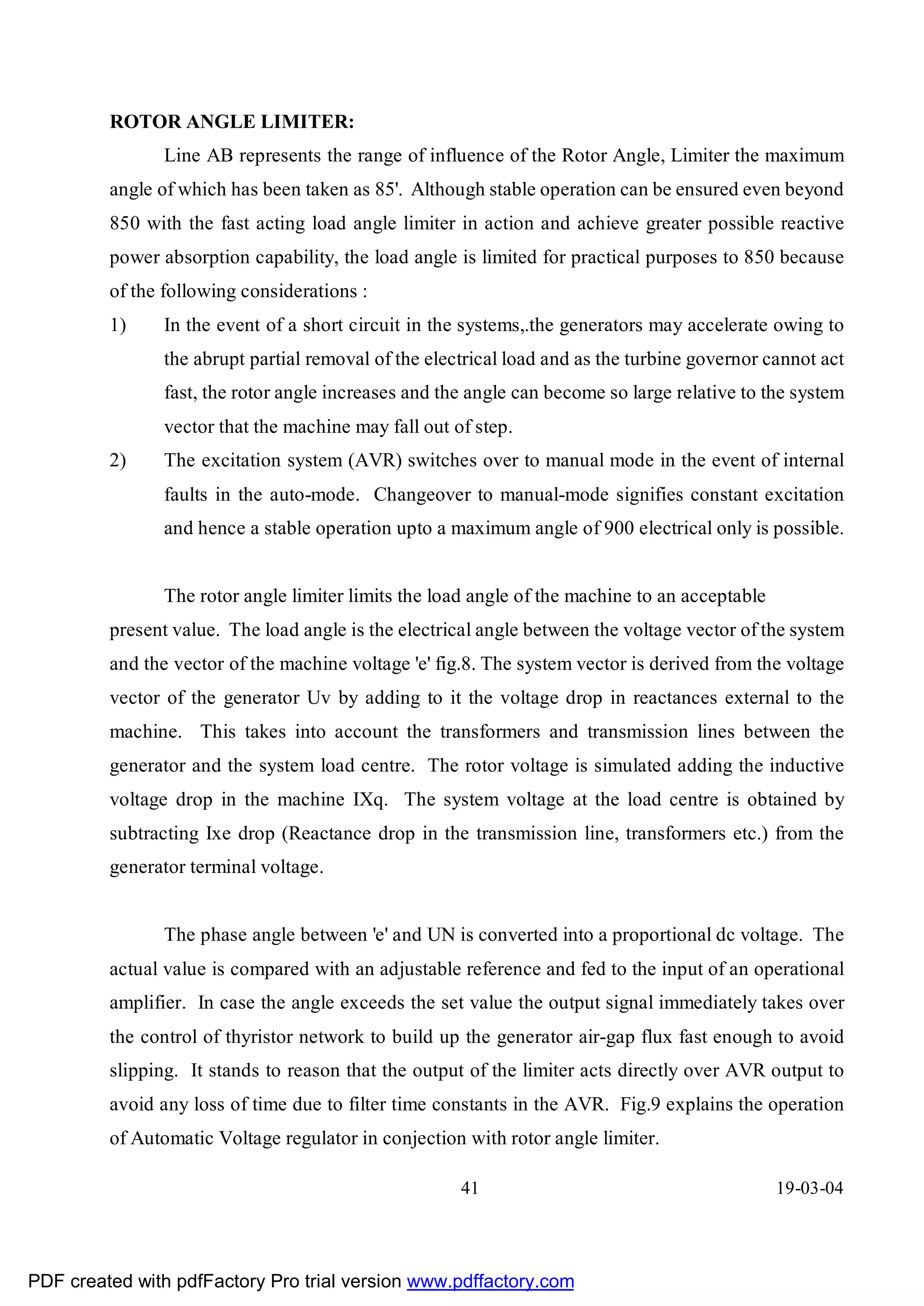 ROTOR ANGLE LIMITER:
               Line AB represents the range of influence of the Rotor Angle, Limiter the maximum
         angle of which has been taken as 85'. Although stable operation can be ensured even beyond
         850 with the fast acting load angle limiter in action and achieve greater possible reactive
         power absorption capability, the load angle is limited for practical purposes to 850 because
         of the following considerations :
         1)    In the event of a short circuit in the systems,.the generators may accelerate owing to
               the abrupt partial removal of the electrical load and as the turbine governor cannot act
               fast, the rotor angle increases and the angle can become so large relative to the system
               vector that the machine may fall out of step.
         2)    The excitation system (AVR) switches over to manual mode in the event of internal
               faults in the auto-mode. Changeover to manual-mode signifies constant excitation
               and hence a stable operation upto a maximum angle of 900 electrical only is possible.


               The rotor angle limiter limits the load angle of the machine to an acceptable
         present value. The load angle is the electrical angle between the voltage vector of the system
         and the vector of the machine voltage 'e' fig.8. The system vector is derived from the voltage
         vector of the generator Uv by adding to it the voltage drop in reactances external to the
         machine. This takes into account the transformers and transmission lines between the
         generator and the system load centre. The rotor voltage is simulated adding the inductive
         voltage drop in the machine IXq. The system voltage at the load centre is obtained by
         subtracting Ixe drop (Reactance drop in the transmission line, transformers etc.) from the
         generator terminal voltage.


               The phase angle between 'e' and UN is converted into a proportional dc voltage. The
         actual value is compared with an adjustable reference and fed to the input of an operational
         amplifier. In case the angle exceeds the set value the output signal immediately takes over
         the control of thyristor network to build up the generator air-gap flux fast enough to avoid
         slipping. It stands to reason that the output of the limiter acts directly over AVR output to
         avoid any loss of time due to filter time constants in the AVR. Fig.9 explains the operation
         of Automatic Voltage regulator in conjection with rotor angle limiter.

                                                     41                                        19-03-04




PDF created with pdfFactory Pro trial version www.pdffactory.com
 