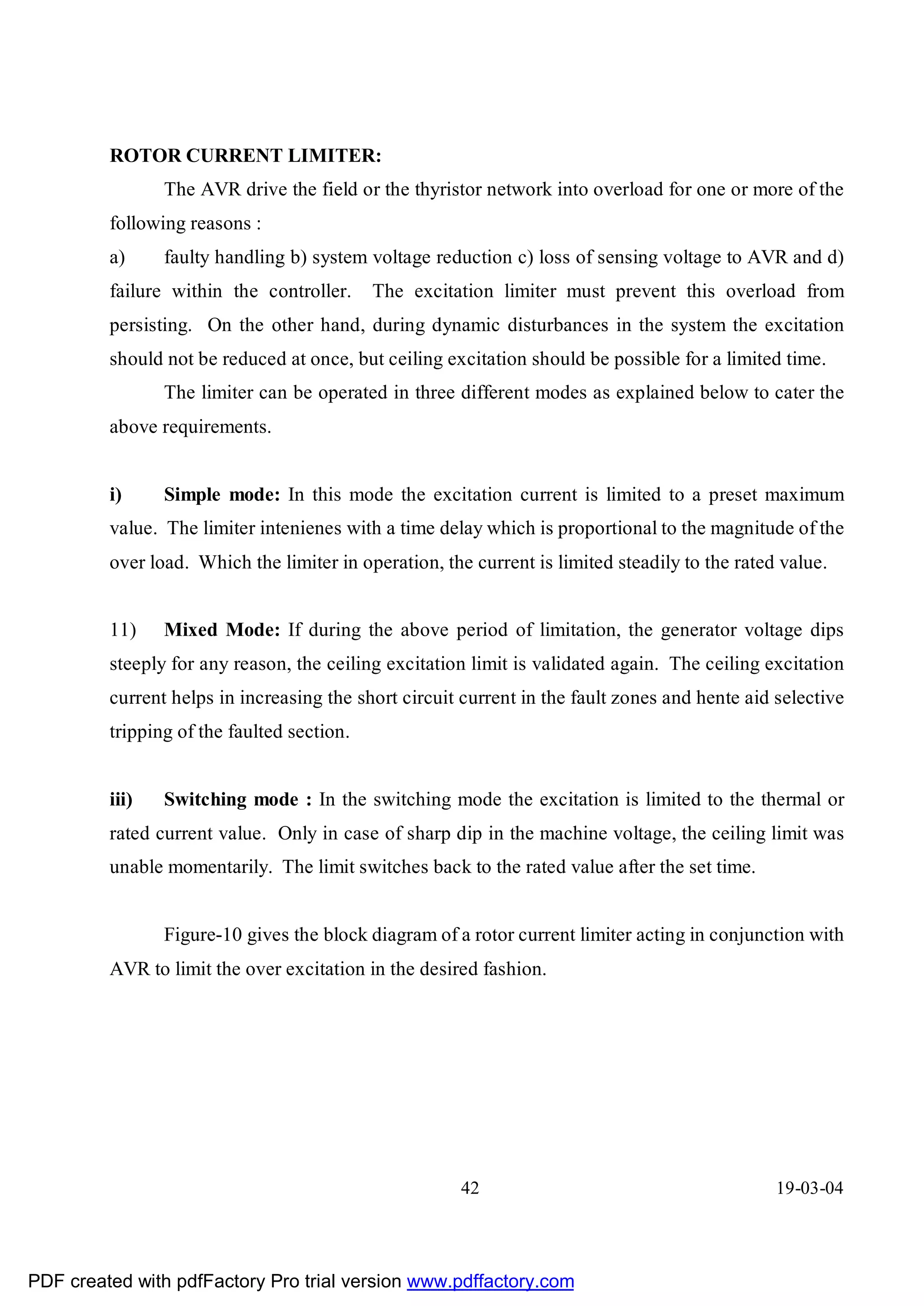 ROTOR CURRENT LIMITER:
                The AVR drive the field or the thyristor network into overload for one or more of the
         following reasons :
         a)     faulty handling b) system voltage reduction c) loss of sensing voltage to AVR and d)
         failure within the controller.     The excitation limiter must prevent this overload from
         persisting. On the other hand, during dynamic disturbances in the system the excitation
         should not be reduced at once, but ceiling excitation should be possible for a limited time.
                The limiter can be operated in three different modes as explained below to cater the
         above requirements.


         i)     Simple mode: In this mode the excitation current is limited to a preset maximum
         value. The limiter intenienes with a time delay which is proportional to the magnitude of the
         over load. Which the limiter in operation, the current is limited steadily to the rated value.


         11)    Mixed Mode: If during the above period of limitation, the generator voltage dips
         steeply for any reason, the ceiling excitation limit is validated again. The ceiling excitation
         current helps in increasing the short circuit current in the fault zones and hente aid selective
         tripping of the faulted section.


         iii)   Switching mode : In the switching mode the excitation is limited to the thermal or
         rated current value. Only in case of sharp dip in the machine voltage, the ceiling limit was
         unable momentarily. The limit switches back to the rated value after the set time.


                Figure-10 gives the block diagram of a rotor current limiter acting in conjunction with
         AVR to limit the over excitation in the desired fashion.




                                                       42                                       19-03-04




PDF created with pdfFactory Pro trial version www.pdffactory.com
 