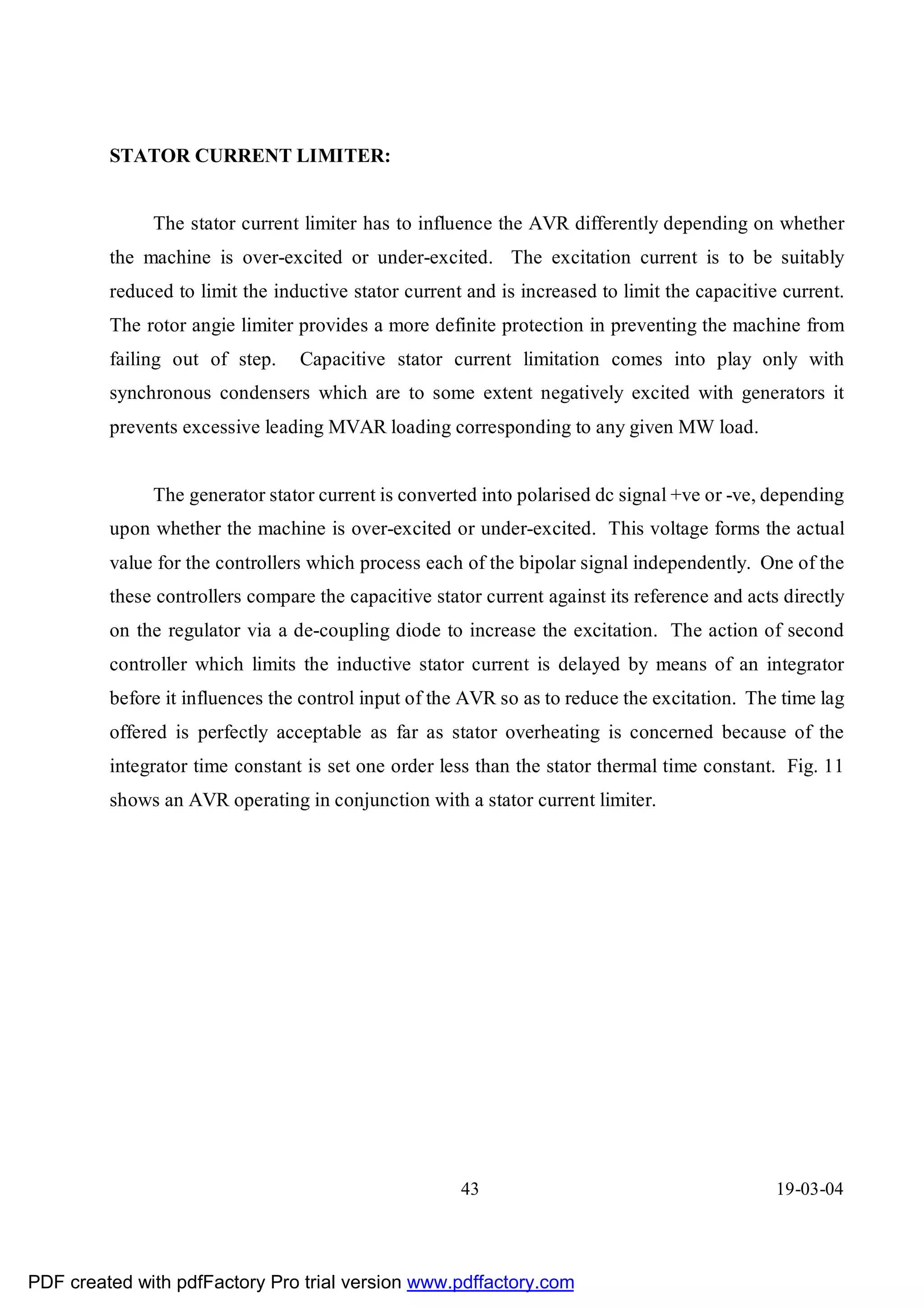 STATOR CURRENT LIMITER:


              The stator current limiter has to influence the AVR differently depending on whether
         the machine is over-excited or under-excited. The excitation current is to be suitably
         reduced to limit the inductive stator current and is increased to limit the capacitive current.
         The rotor angie limiter provides a more definite protection in preventing the machine from
         failing out of step.    Capacitive stator current limitation comes into play only with
         synchronous condensers which are to some extent negatively excited with generators it
         prevents excessive leading MVAR loading corresponding to any given MW load.


              The generator stator current is converted into polarised dc signal +ve or -ve, depending
         upon whether the machine is over-excited or under-excited. This voltage forms the actual
         value for the controllers which process each of the bipolar signal independently. One of the
         these controllers compare the capacitive stator current against its reference and acts directly
         on the regulator via a de-coupling diode to increase the excitation. The action of second
         controller which limits the inductive stator current is delayed by means of an integrator
         before it influences the control input of the AVR so as to reduce the excitation. The time lag
         offered is perfectly acceptable as far as stator overheating is concerned because of the
         integrator time constant is set one order less than the stator thermal time constant. Fig. 11
         shows an AVR operating in conjunction with a stator current limiter.




                                                      43                                       19-03-04




PDF created with pdfFactory Pro trial version www.pdffactory.com
 