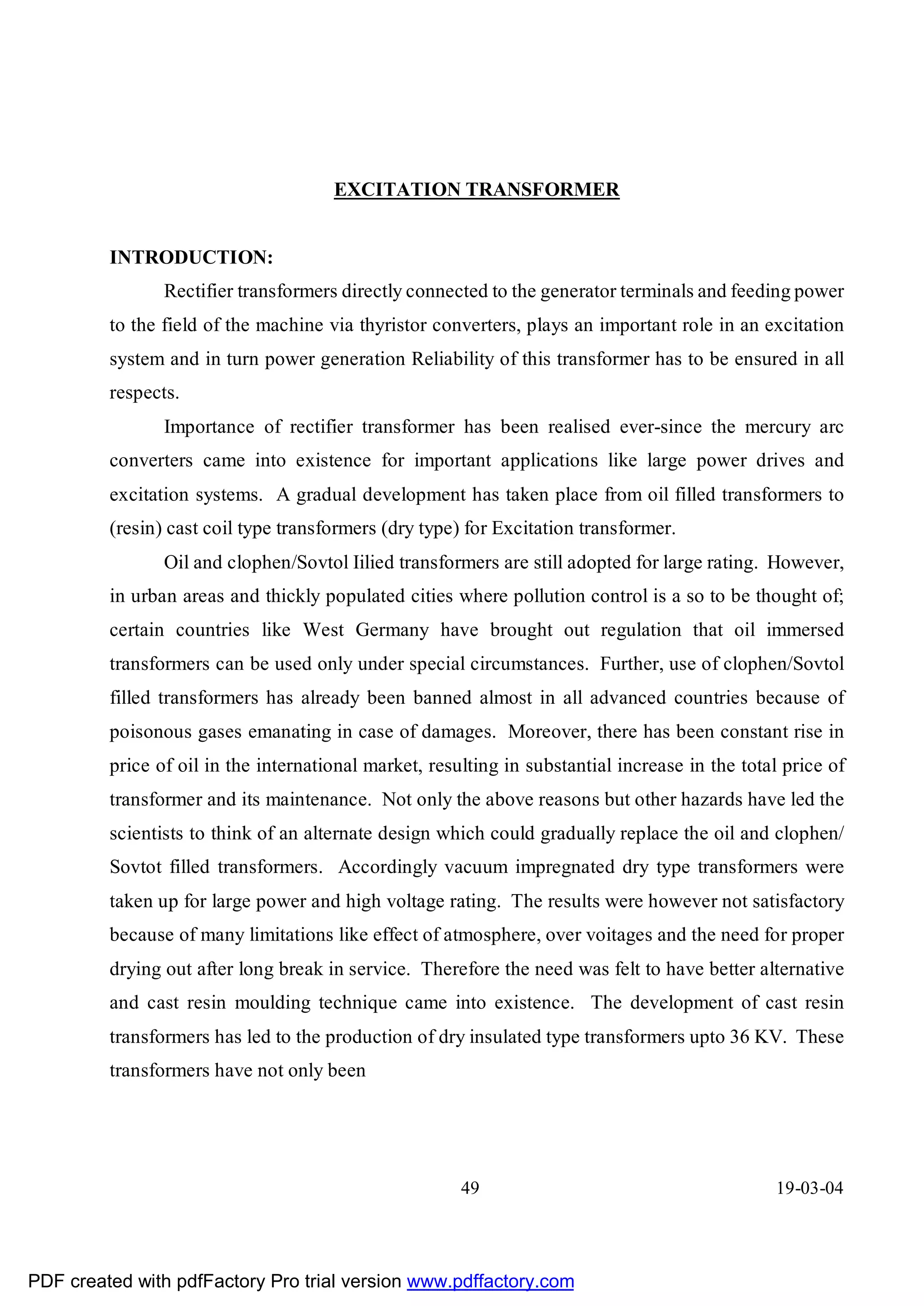 EXCITATION TRANSFORMER


         INTRODUCTION:
                Rectifier transformers directly connected to the generator terminals and feeding power
         to the field of the machine via thyristor converters, plays an important role in an excitation
         system and in turn power generation Reliability of this transformer has to be ensured in all
         respects.
                Importance of rectifier transformer has been realised ever-since the mercury arc
         converters came into existence for important applications like large power drives and
         excitation systems. A gradual development has taken place from oil filled transformers to
         (resin) cast coil type transformers (dry type) for Excitation transformer.
                Oil and clophen/Sovtol Iilied transformers are still adopted for large rating. However,
         in urban areas and thickly populated cities where pollution control is a so to be thought of;
         certain countries like West Germany have brought out regulation that oil immersed
         transformers can be used only under special circumstances. Further, use of clophen/Sovtol
         filled transformers has already been banned almost in all advanced countries because of
         poisonous gases emanating in case of damages. Moreover, there has been constant rise in
         price of oil in the international market, resulting in substantial increase in the total price of
         transformer and its maintenance. Not only the above reasons but other hazards have led the
         scientists to think of an alternate design which could gradually replace the oil and clophen/
         Sovtot filled transformers. Accordingly vacuum impregnated dry type transformers were
         taken up for large power and high voltage rating. The results were however not satisfactory
         because of many limitations like effect of atmosphere, over voitages and the need for proper
         drying out after long break in service. Therefore the need was felt to have better alternative
         and cast resin moulding technique came into existence. The development of cast resin
         transformers has led to the production of dry insulated type transformers upto 36 KV. These
         transformers have not only been




                                                       49                                       19-03-04




PDF created with pdfFactory Pro trial version www.pdffactory.com
 
