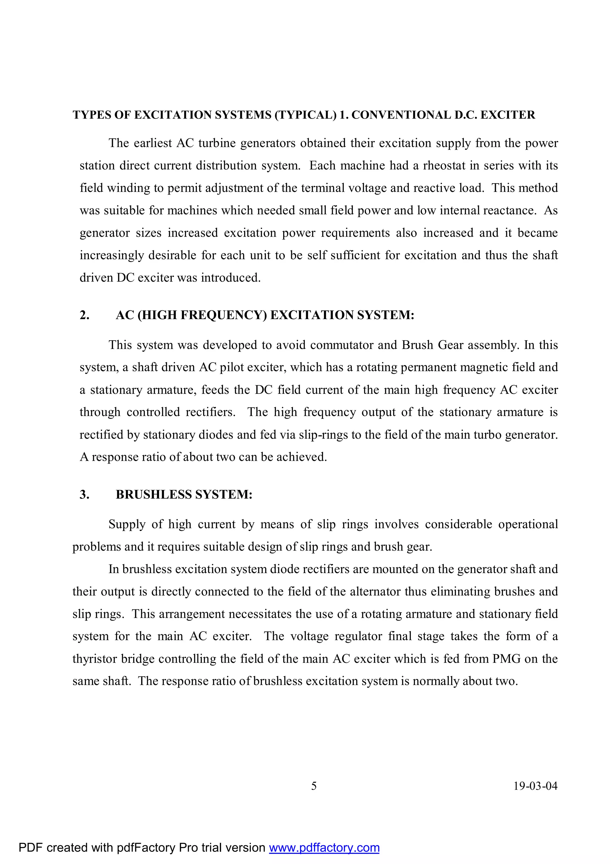 TYPES OF EXCITATION SYSTEMS (TYPICAL) 1. CONVENTIONAL D.C. EXCITER

               The earliest AC turbine generators obtained their excitation supply from the power
          station direct current distribution system. Each machine had a rheostat in series with its
          field winding to permit adjustment of the terminal voltage and reactive load. This method
          was suitable for machines which needed small field power and low internal reactance. As
          generator sizes increased excitation power requirements also increased and it became
          increasingly desirable for each unit to be self sufficient for excitation and thus the shaft
          driven DC exciter was introduced.

          2.     AC (HIGH FREQUENCY) EXCITATION SYSTEM:

               This system was developed to avoid commutator and Brush Gear assembly. In this
          system, a shaft driven AC pilot exciter, which has a rotating permanent magnetic field and
          a stationary armature, feeds the DC field current of the main high frequency AC exciter
          through controlled rectifiers. The high frequency output of the stationary armature is
          rectified by stationary diodes and fed via slip-rings to the field of the main turbo generator.
          A response ratio of about two can be achieved.

          3.     BRUSHLESS SYSTEM:

               Supply of high current by means of slip rings involves considerable operational
         problems and it requires suitable design of slip rings and brush gear.
               In brushless excitation system diode rectifiers are mounted on the generator shaft and
         their output is directly connected to the field of the alternator thus eliminating brushes and
         slip rings. This arrangement necessitates the use of a rotating armature and stationary field
         system for the main AC exciter. The voltage regulator final stage takes the form of a
         thyristor bridge controlling the field of the main AC exciter which is fed from PMG on the
         same shaft. The response ratio of brushless excitation system is normally about two.




                                                       5                                        19-03-04




PDF created with pdfFactory Pro trial version www.pdffactory.com
 