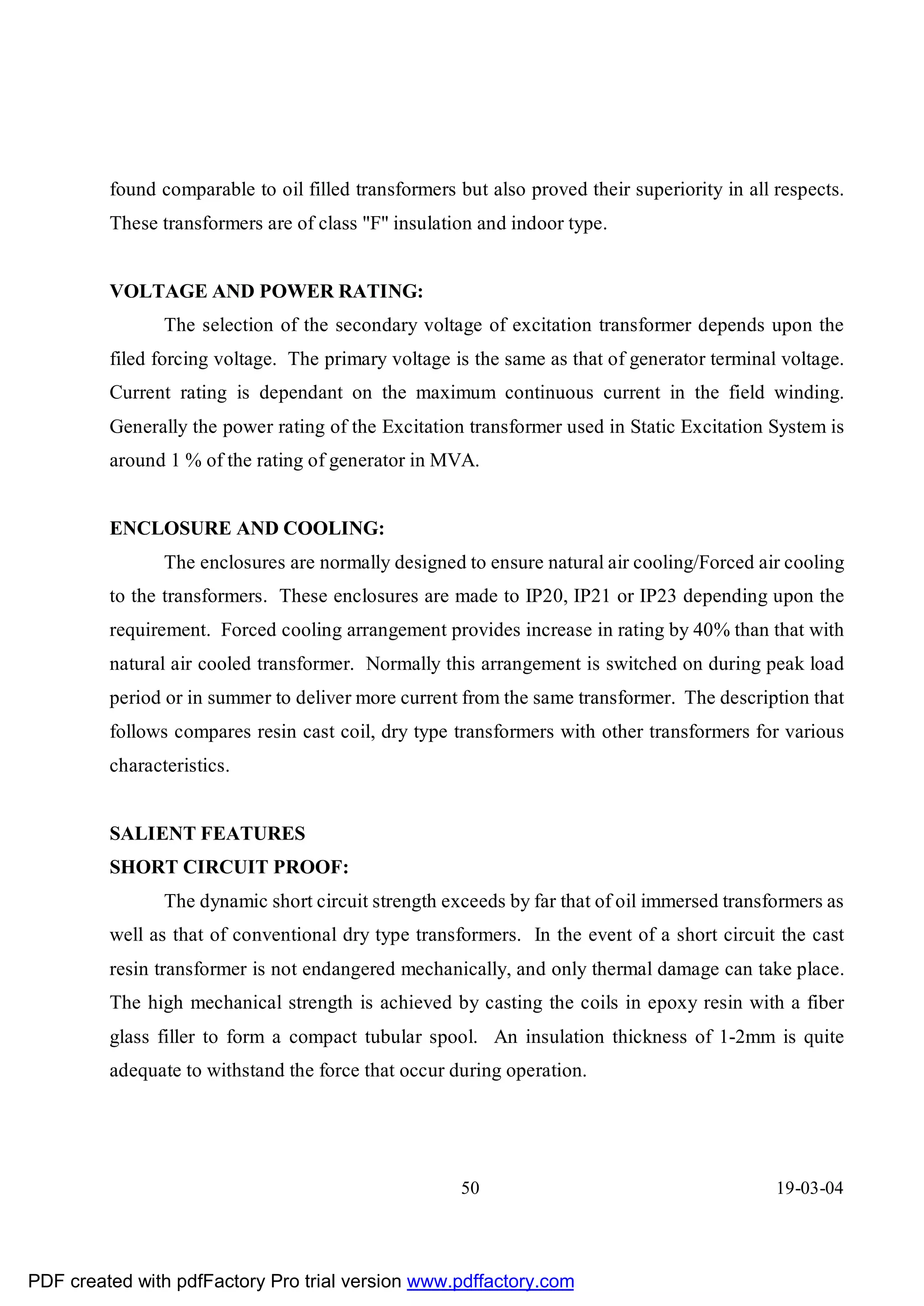 found comparable to oil filled transformers but also proved their superiority in all respects.
         These transformers are of class "F" insulation and indoor type.


         VOLTAGE AND POWER RATING:
                The selection of the secondary voltage of excitation transformer depends upon the
         filed forcing voltage. The primary voltage is the same as that of generator terminal voltage.
         Current rating is dependant on the maximum continuous current in the field winding.
         Generally the power rating of the Excitation transformer used in Static Excitation System is
         around 1 % of the rating of generator in MVA.


         ENCLOSURE AND COOLING:
                The enclosures are normally designed to ensure natural air cooling/Forced air cooling
         to the transformers. These enclosures are made to IP20, IP21 or IP23 depending upon the
         requirement. Forced cooling arrangement provides increase in rating by 40% than that with
         natural air cooled transformer. Normally this arrangement is switched on during peak load
         period or in summer to deliver more current from the same transformer. The description that
         follows compares resin cast coil, dry type transformers with other transformers for various
         characteristics.


         SALIENT FEATURES
         SHORT CIRCUIT PROOF:
                The dynamic short circuit strength exceeds by far that of oil immersed transformers as
         well as that of conventional dry type transformers. In the event of a short circuit the cast
         resin transformer is not endangered mechanically, and only thermal damage can take place.
         The high mechanical strength is achieved by casting the coils in epoxy resin with a fiber
         glass filler to form a compact tubular spool. An insulation thickness of 1-2mm is quite
         adequate to withstand the force that occur during operation.




                                                     50                                       19-03-04




PDF created with pdfFactory Pro trial version www.pdffactory.com
 