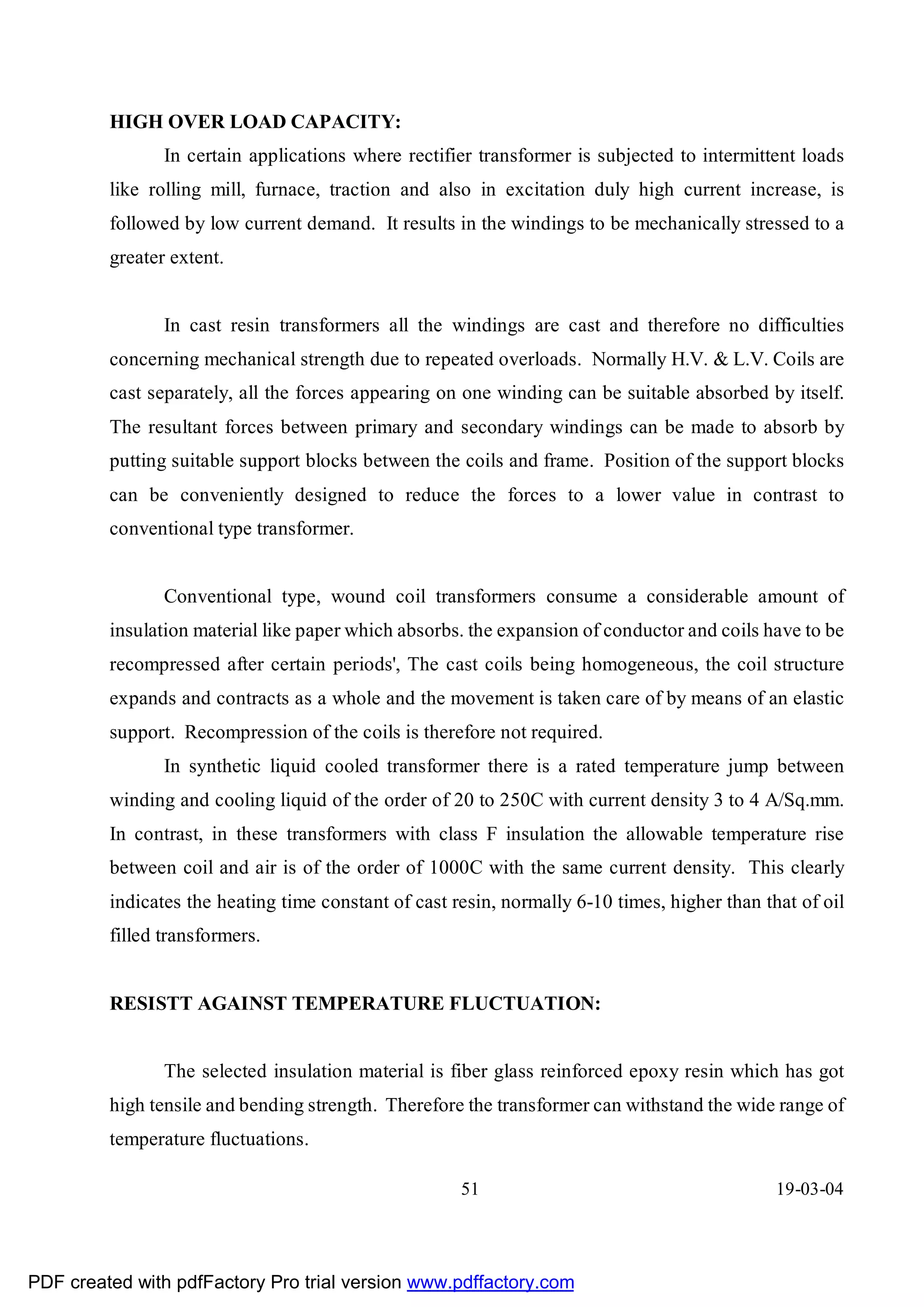 HIGH OVER LOAD CAPACITY:
                In certain applications where rectifier transformer is subjected to intermittent loads
         like rolling mill, furnace, traction and also in excitation duly high current increase, is
         followed by low current demand. It results in the windings to be mechanically stressed to a
         greater extent.


                In cast resin transformers all the windings are cast and therefore no difficulties
         concerning mechanical strength due to repeated overloads. Normally H.V. & L.V. Coils are
         cast separately, all the forces appearing on one winding can be suitable absorbed by itself.
         The resultant forces between primary and secondary windings can be made to absorb by
         putting suitable support blocks between the coils and frame. Position of the support blocks
         can be conveniently designed to reduce the forces to a lower value in contrast to
         conventional type transformer.


                Conventional type, wound coil transformers consume a considerable amount of
         insulation material like paper which absorbs. the expansion of conductor and coils have to be
         recompressed after certain periods', The cast coils being homogeneous, the coil structure
         expands and contracts as a whole and the movement is taken care of by means of an elastic
         support. Recompression of the coils is therefore not required.
                In synthetic liquid cooled transformer there is a rated temperature jump between
         winding and cooling liquid of the order of 20 to 250C with current density 3 to 4 A/Sq.mm.
         In contrast, in these transformers with class F insulation the allowable temperature rise
         between coil and air is of the order of 1000C with the same current density. This clearly
         indicates the heating time constant of cast resin, normally 6-10 times, higher than that of oil
         filled transformers.


         RESISTT AGAINST TEMPERATURE FLUCTUATION:


                The selected insulation material is fiber glass reinforced epoxy resin which has got
         high tensile and bending strength. Therefore the transformer can withstand the wide range of
         temperature fluctuations.

                                                      51                                       19-03-04




PDF created with pdfFactory Pro trial version www.pdffactory.com
 