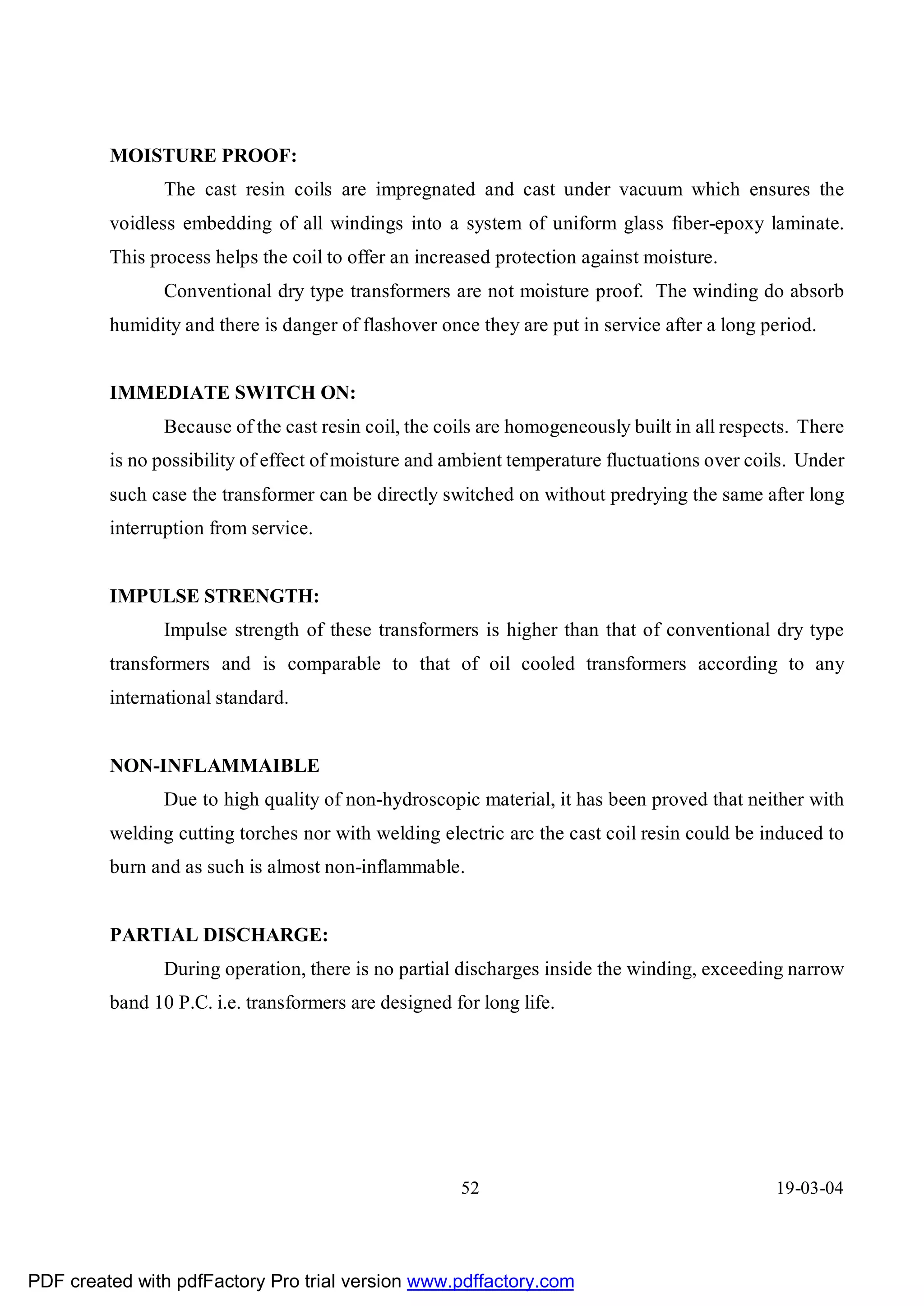 MOISTURE PROOF:
                The cast resin coils are impregnated and cast under vacuum which ensures the
         voidless embedding of all windings into a system of uniform glass fiber-epoxy laminate.
         This process helps the coil to offer an increased protection against moisture.
                Conventional dry type transformers are not moisture proof. The winding do absorb
         humidity and there is danger of flashover once they are put in service after a long period.


         IMMEDIATE SWITCH ON:
                Because of the cast resin coil, the coils are homogeneously built in all respects. There
         is no possibility of effect of moisture and ambient temperature fluctuations over coils. Under
         such case the transformer can be directly switched on without predrying the same after long
         interruption from service.


         IMPULSE STRENGTH:
                Impulse strength of these transformers is higher than that of conventional dry type
         transformers and is comparable to that of oil cooled transformers according to any
         international standard.


         NON-INFLAMMAIBLE
                Due to high quality of non-hydroscopic material, it has been proved that neither with
         welding cutting torches nor with welding electric arc the cast coil resin could be induced to
         burn and as such is almost non-inflammable.


         PARTIAL DISCHARGE:
                During operation, there is no partial discharges inside the winding, exceeding narrow
         band 10 P.C. i.e. transformers are designed for long life.




                                                      52                                       19-03-04




PDF created with pdfFactory Pro trial version www.pdffactory.com
 