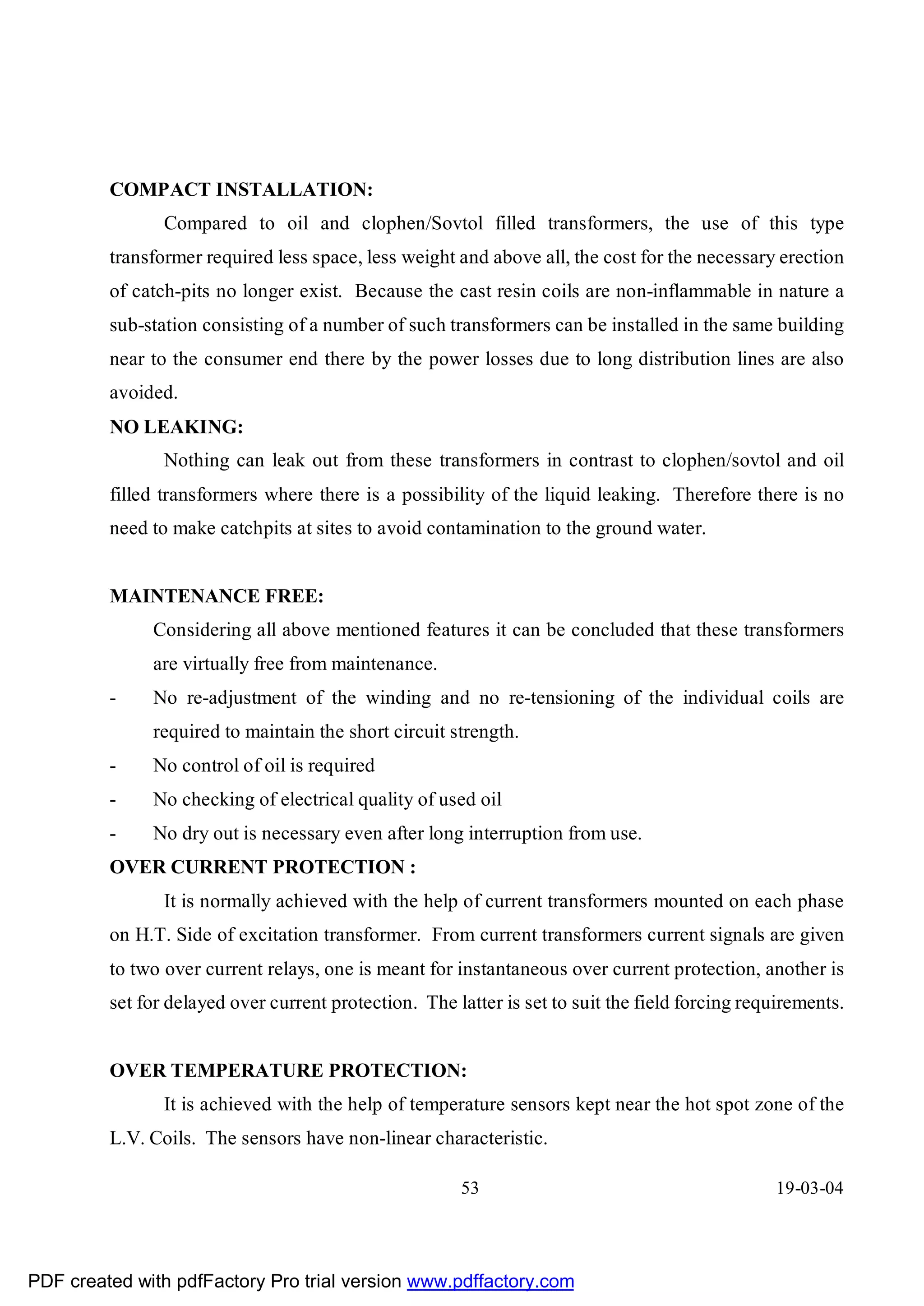 COMPACT INSTALLATION:
                Compared to oil and clophen/Sovtol filled transformers, the use of this type
         transformer required less space, less weight and above all, the cost for the necessary erection
         of catch-pits no longer exist. Because the cast resin coils are non-inflammable in nature a
         sub-station consisting of a number of such transformers can be installed in the same building
         near to the consumer end there by the power losses due to long distribution lines are also
         avoided.
         NO LEAKING:
                Nothing can leak out from these transformers in contrast to clophen/sovtol and oil
         filled transformers where there is a possibility of the liquid leaking. Therefore there is no
         need to make catchpits at sites to avoid contamination to the ground water.


         MAINTENANCE FREE:
              Considering all above mentioned features it can be concluded that these transformers
              are virtually free from maintenance.
         -    No re-adjustment of the winding and no re-tensioning of the individual coils are
              required to maintain the short circuit strength.
         -    No control of oil is required
         -    No checking of electrical quality of used oil
         -    No dry out is necessary even after long interruption from use.
         OVER CURRENT PROTECTION :
                It is normally achieved with the help of current transformers mounted on each phase
         on H.T. Side of excitation transformer. From current transformers current signals are given
         to two over current relays, one is meant for instantaneous over current protection, another is
         set for delayed over current protection. The latter is set to suit the field forcing requirements.


         OVER TEMPERATURE PROTECTION:
                It is achieved with the help of temperature sensors kept near the hot spot zone of the
         L.V. Coils. The sensors have non-linear characteristic.

                                                       53                                        19-03-04




PDF created with pdfFactory Pro trial version www.pdffactory.com
 