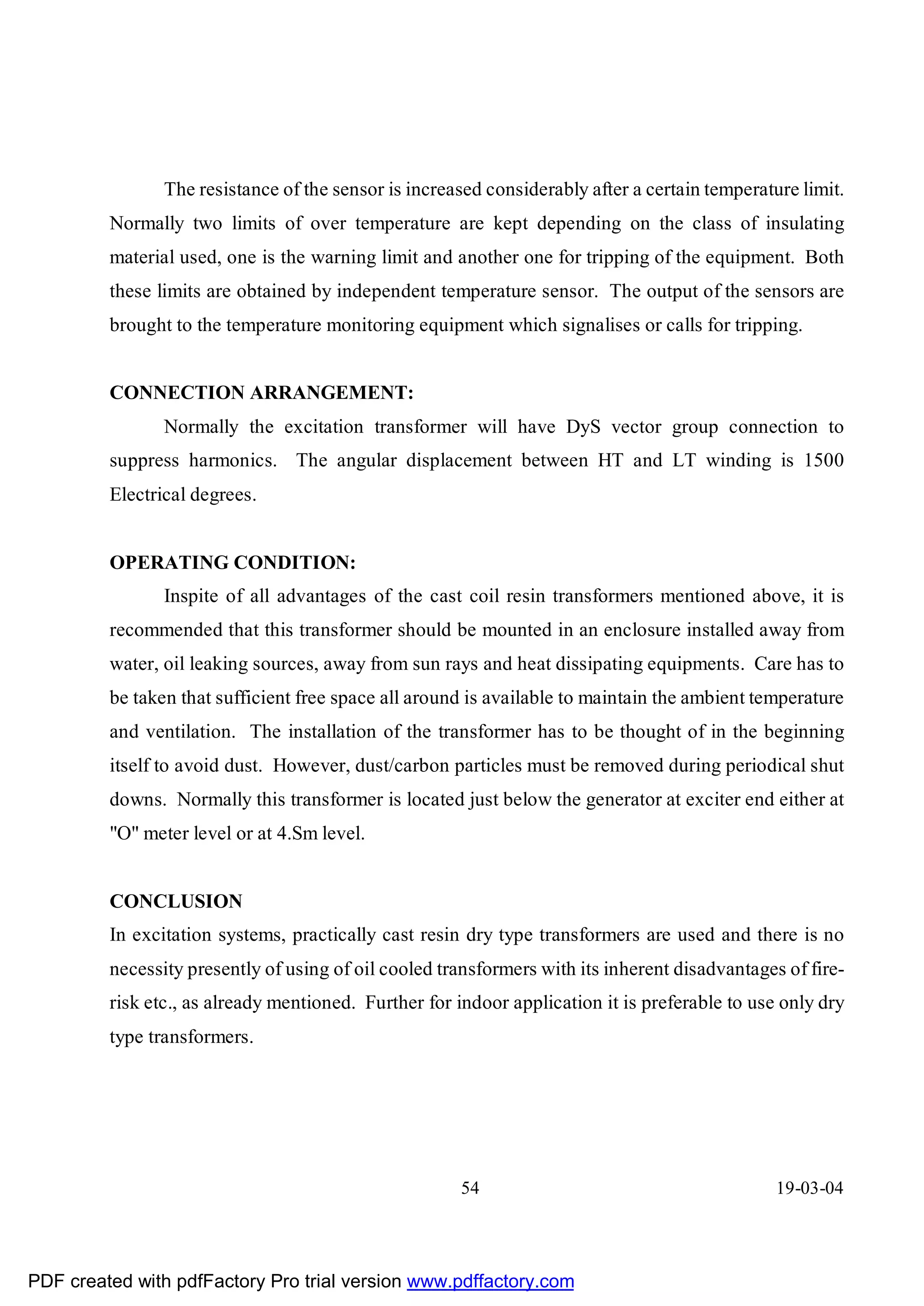 The resistance of the sensor is increased considerably after a certain temperature limit.
         Normally two limits of over temperature are kept depending on the class of insulating
         material used, one is the warning limit and another one for tripping of the equipment. Both
         these limits are obtained by independent temperature sensor. The output of the sensors are
         brought to the temperature monitoring equipment which signalises or calls for tripping.


         CONNECTION ARRANGEMENT:
                Normally the excitation transformer will have DyS vector group connection to
         suppress harmonics. The angular displacement between HT and LT winding is 1500
         Electrical degrees.


         OPERATING CONDITION:
                Inspite of all advantages of the cast coil resin transformers mentioned above, it is
         recommended that this transformer should be mounted in an enclosure installed away from
         water, oil leaking sources, away from sun rays and heat dissipating equipments. Care has to
         be taken that sufficient free space all around is available to maintain the ambient temperature
         and ventilation. The installation of the transformer has to be thought of in the beginning
         itself to avoid dust. However, dust/carbon particles must be removed during periodical shut
         downs. Normally this transformer is located just below the generator at exciter end either at
         "O" meter level or at 4.Sm level.


         CONCLUSION
         In excitation systems, practically cast resin dry type transformers are used and there is no
         necessity presently of using of oil cooled transformers with its inherent disadvantages of fire-
         risk etc., as already mentioned. Further for indoor application it is preferable to use only dry
         type transformers.




                                                      54                                        19-03-04




PDF created with pdfFactory Pro trial version www.pdffactory.com
 