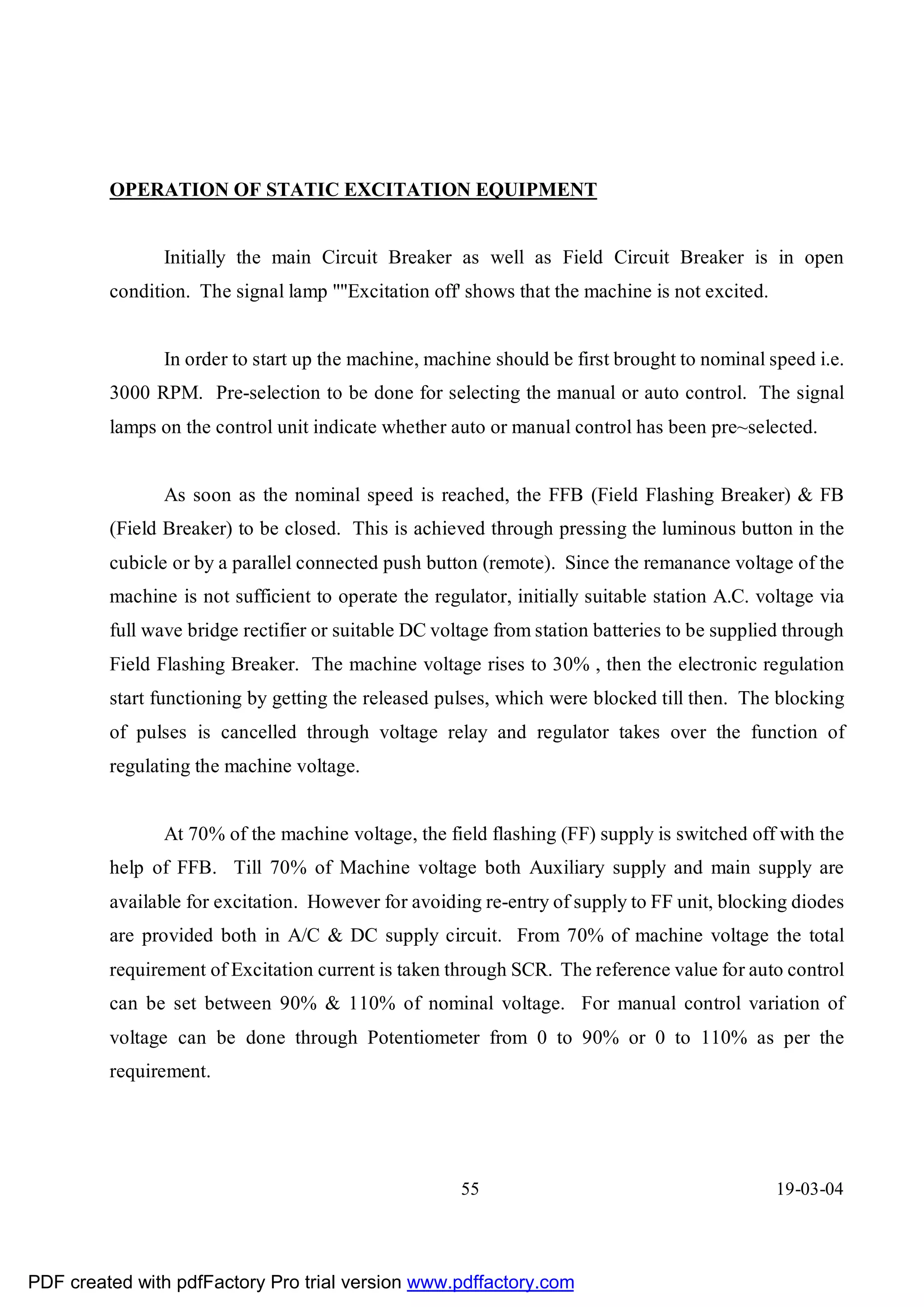 OPERATION OF STATIC EXCITATION EQUIPMENT


                Initially the main Circuit Breaker as well as Field Circuit Breaker is in open
         condition. The signal lamp ""Excitation off' shows that the machine is not excited.


                In order to start up the machine, machine should be first brought to nominal speed i.e.
         3000 RPM. Pre-selection to be done for selecting the manual or auto control. The signal
         lamps on the control unit indicate whether auto or manual control has been pre~selected.


                As soon as the nominal speed is reached, the FFB (Field Flashing Breaker) & FB
         (Field Breaker) to be closed. This is achieved through pressing the luminous button in the
         cubicle or by a parallel connected push button (remote). Since the remanance voltage of the
         machine is not sufficient to operate the regulator, initially suitable station A.C. voltage via
         full wave bridge rectifier or suitable DC voltage from station batteries to be supplied through
         Field Flashing Breaker. The machine voltage rises to 30% , then the electronic regulation
         start functioning by getting the released pulses, which were blocked till then. The blocking
         of pulses is cancelled through voltage relay and regulator takes over the function of
         regulating the machine voltage.


                At 70% of the machine voltage, the field flashing (FF) supply is switched off with the
         help of FFB. Till 70% of Machine voltage both Auxiliary supply and main supply are
         available for excitation. However for avoiding re-entry of supply to FF unit, blocking diodes
         are provided both in A/C & DC supply circuit. From 70% of machine voltage the total
         requirement of Excitation current is taken through SCR. The reference value for auto control
         can be set between 90% & 110% of nominal voltage. For manual control variation of
         voltage can be done through Potentiometer from 0 to 90% or 0 to 110% as per the
         requirement.




                                                      55                                       19-03-04




PDF created with pdfFactory Pro trial version www.pdffactory.com
 