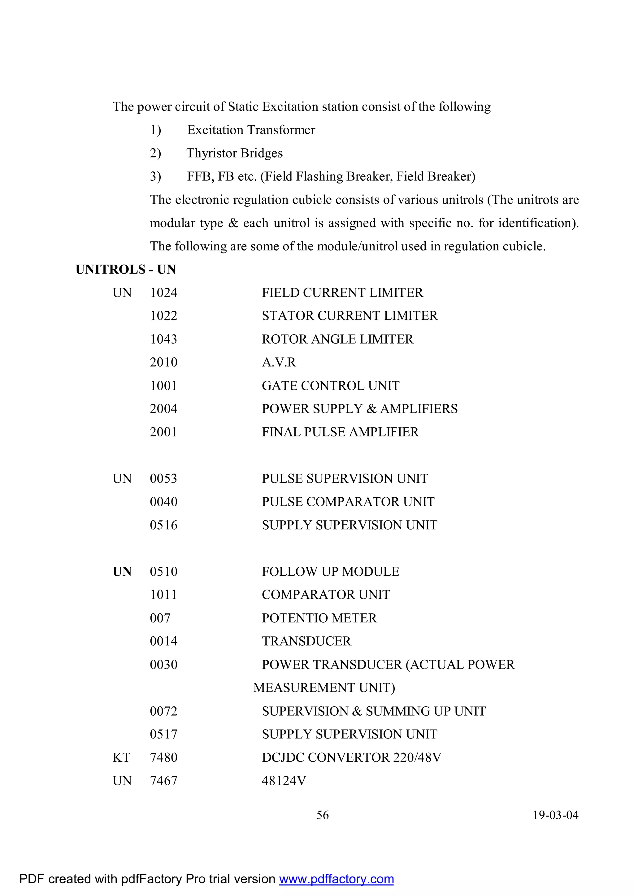 The power circuit of Static Excitation station consist of the following
                      1)     Excitation Transformer
                      2)     Thyristor Bridges
                      3)     FFB, FB etc. (Field Flashing Breaker, Field Breaker)
                      The electronic regulation cubicle consists of various unitrols (The unitrots are
                      modular type & each unitrol is assigned with specific no. for identification).
                      The following are some of the module/unitrol used in regulation cubicle.
         UNITROLS - UN
               UN     1024                 FIELD CURRENT LIMITER
                      1022                 STATOR CURRENT LIMITER
                      1043                 ROTOR ANGLE LIMITER
                      2010                 A.V.R
                      1001                 GATE CONTROL UNIT
                      2004                 POWER SUPPLY & AMPLIFIERS
                      2001                 FINAL PULSE AMPLIFIER


               UN     0053                 PULSE SUPERVISION UNIT
                      0040                 PULSE COMPARATOR UNIT
                      0516                 SUPPLY SUPERVISION UNIT


               UN     0510                 FOLLOW UP MODULE
                      1011                 COMPARATOR UNIT
                      007                  POTENTIO METER
                      0014                 TRANSDUCER
                      0030                 POWER TRANSDUCER (ACTUAL POWER
                                         MEASUREMENT UNIT)
                      0072                 SUPERVISION & SUMMING UP UNIT
                      0517                 SUPPLY SUPERVISION UNIT
               KT     7480                 DCJDC CONVERTOR 220/48V
               UN     7467                 48124V

                                                      56                                     19-03-04




PDF created with pdfFactory Pro trial version www.pdffactory.com
 
