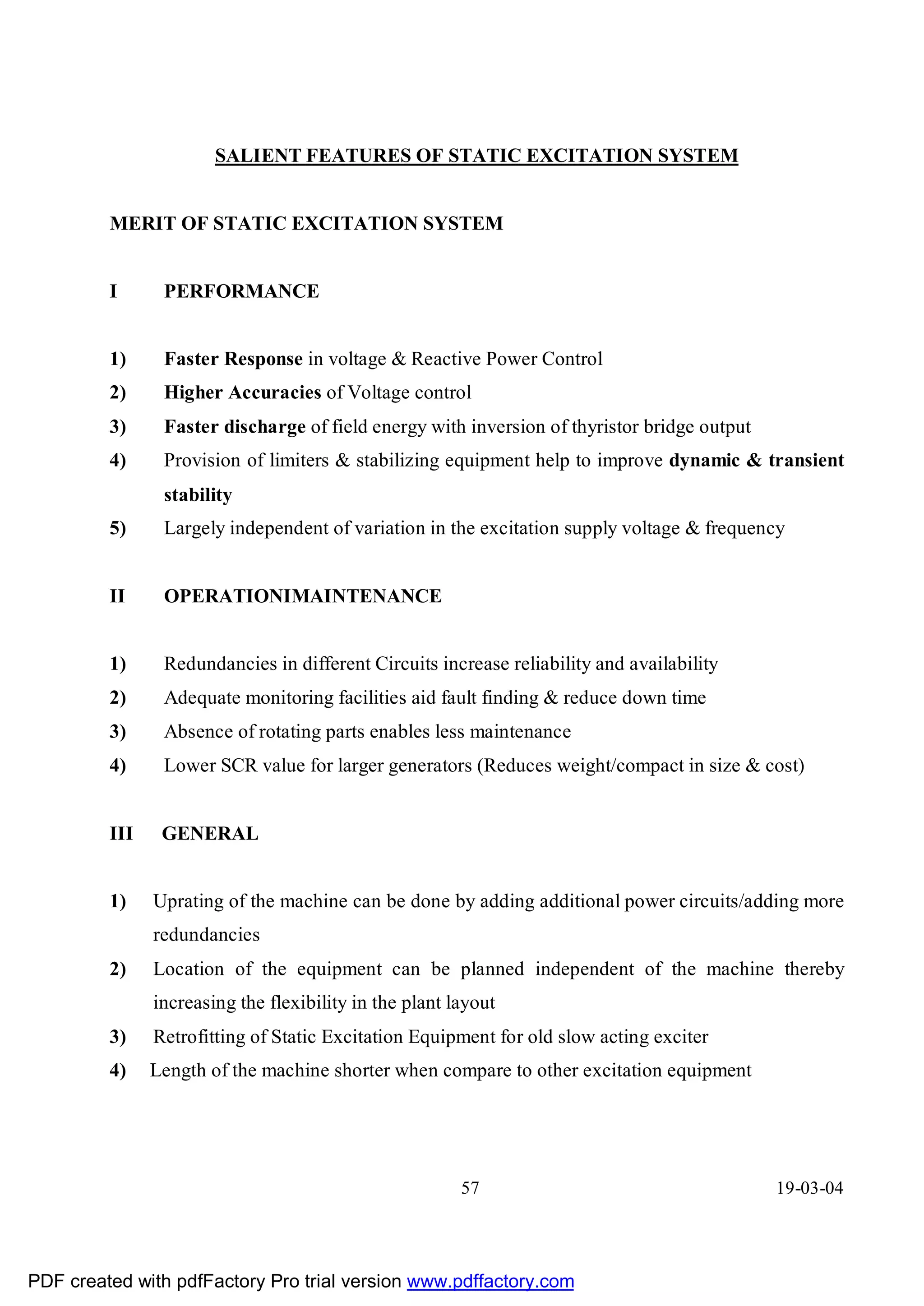 SALIENT FEATURES OF STATIC EXCITATION SYSTEM


         MERIT OF STATIC EXCITATION SYSTEM


         I      PERFORMANCE


         1)     Faster Response in voltage & Reactive Power Control
         2)     Higher Accuracies of Voltage control
         3)     Faster discharge of field energy with inversion of thyristor bridge output
         4)     Provision of limiters & stabilizing equipment help to improve dynamic & transient
                stability
         5)     Largely independent of variation in the excitation supply voltage & frequency


         II     OPERATIONIMAINTENANCE


         1)     Redundancies in different Circuits increase reliability and availability
         2)     Adequate monitoring facilities aid fault finding & reduce down time
         3)     Absence of rotating parts enables less maintenance
         4)     Lower SCR value for larger generators (Reduces weight/compact in size & cost)


         III    GENERAL


         1)    Uprating of the machine can be done by adding additional power circuits/adding more
               redundancies
         2)    Location of the equipment can be planned independent of the machine thereby
               increasing the flexibility in the plant layout
         3)    Retrofitting of Static Excitation Equipment for old slow acting exciter
         4)    Length of the machine shorter when compare to other excitation equipment




                                                        57                                   19-03-04




PDF created with pdfFactory Pro trial version www.pdffactory.com
 
