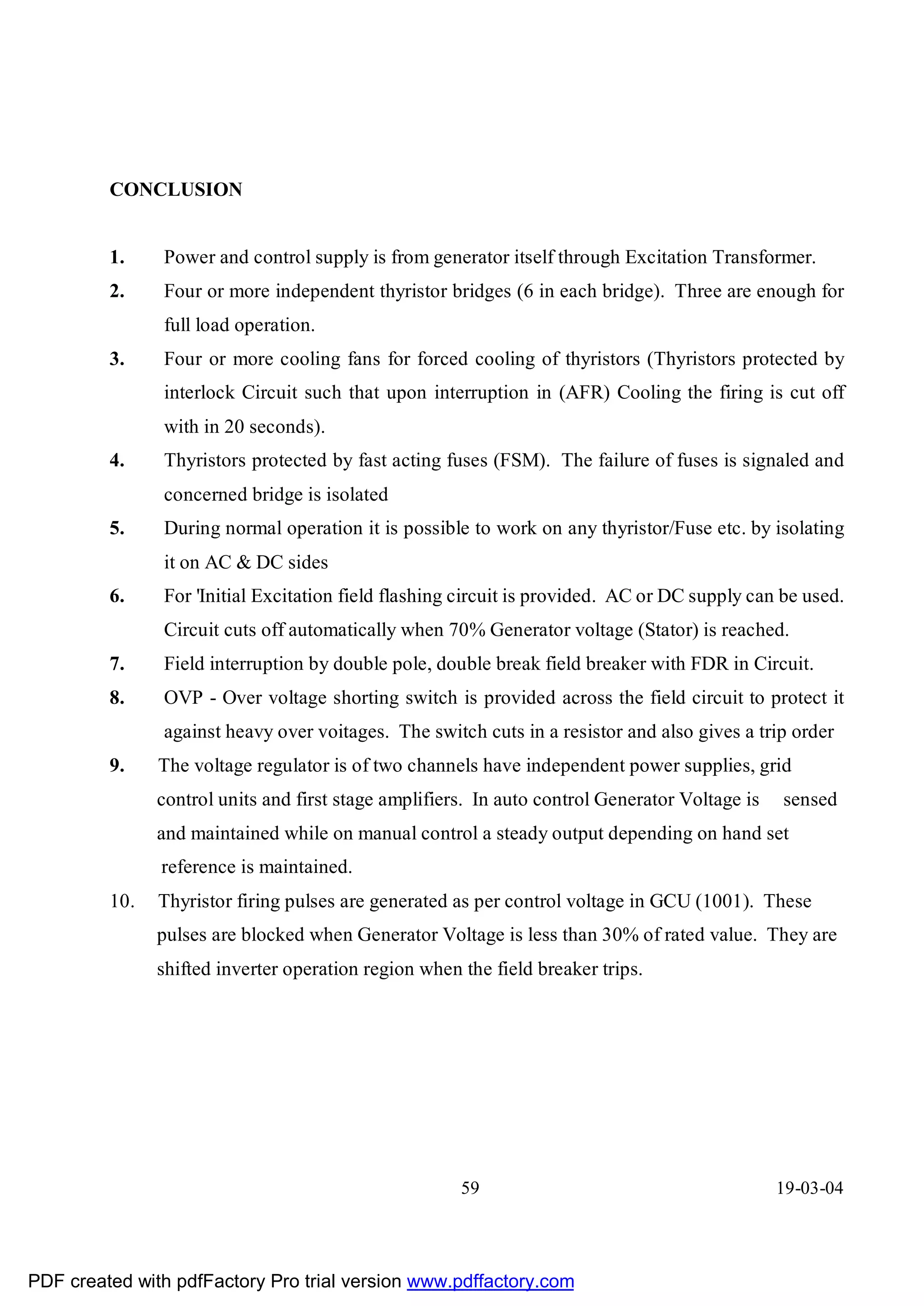 CONCLUSION


         1.    Power and control supply is from generator itself through Excitation Transformer.
         2.    Four or more independent thyristor bridges (6 in each bridge). Three are enough for
               full load operation.
         3.    Four or more cooling fans for forced cooling of thyristors (Thyristors protected by
               interlock Circuit such that upon interruption in (AFR) Cooling the firing is cut off
               with in 20 seconds).
         4.    Thyristors protected by fast acting fuses (FSM). The failure of fuses is signaled and
               concerned bridge is isolated
         5.    During normal operation it is possible to work on any thyristor/Fuse etc. by isolating
               it on AC & DC sides
         6.    For 'Initial Excitation field flashing circuit is provided. AC or DC supply can be used.
               Circuit cuts off automatically when 70% Generator voltage (Stator) is reached.
         7.    Field interruption by double pole, double break field breaker with FDR in Circuit.
         8.    OVP - Over voltage shorting switch is provided across the field circuit to protect it
               against heavy over voitages. The switch cuts in a resistor and also gives a trip order
         9.    The voltage regulator is of two channels have independent power supplies, grid
               control units and first stage amplifiers. In auto control Generator Voltage is   sensed
               and maintained while on manual control a steady output depending on hand set
               reference is maintained.
         10.   Thyristor firing pulses are generated as per control voltage in GCU (1001). These
               pulses are blocked when Generator Voltage is less than 30% of rated value. They are
               shifted inverter operation region when the field breaker trips.




                                                      59                                        19-03-04




PDF created with pdfFactory Pro trial version www.pdffactory.com
 