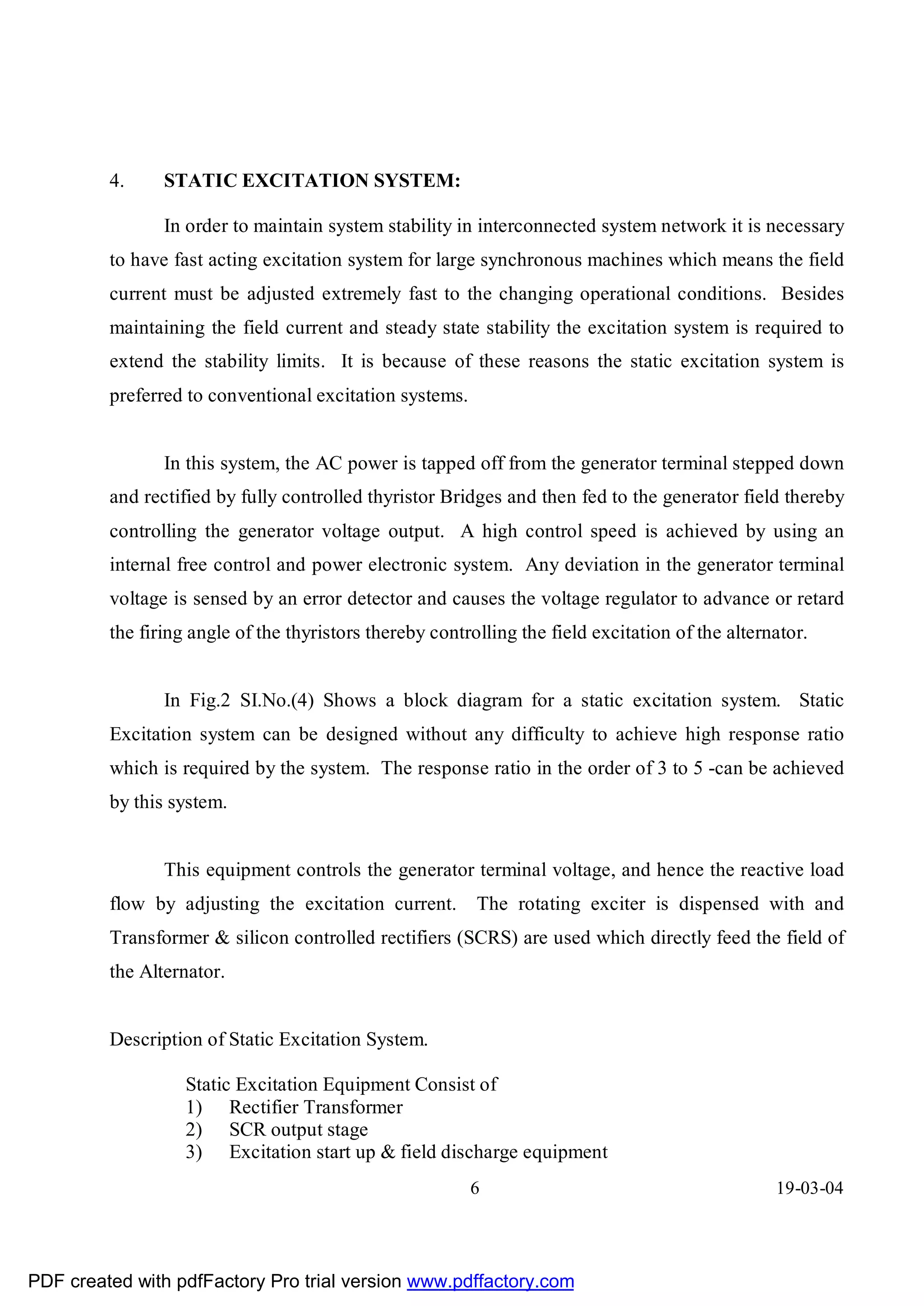 4.     STATIC EXCITATION SYSTEM:

                In order to maintain system stability in interconnected system network it is necessary
         to have fast acting excitation system for large synchronous machines which means the field
         current must be adjusted extremely fast to the changing operational conditions. Besides
         maintaining the field current and steady state stability the excitation system is required to
         extend the stability limits. It is because of these reasons the static excitation system is
         preferred to conventional excitation systems.


                In this system, the AC power is tapped off from the generator terminal stepped down
         and rectified by fully controlled thyristor Bridges and then fed to the generator field thereby
         controlling the generator voltage output. A high control speed is achieved by using an
         internal free control and power electronic system. Any deviation in the generator terminal
         voltage is sensed by an error detector and causes the voltage regulator to advance or retard
         the firing angle of the thyristors thereby controlling the field excitation of the alternator.


                In Fig.2 SI.No.(4) Shows a block diagram for a static excitation system. Static
         Excitation system can be designed without any difficulty to achieve high response ratio
         which is required by the system. The response ratio in the order of 3 to 5 -can be achieved
         by this system.


                This equipment controls the generator terminal voltage, and hence the reactive load
         flow by adjusting the excitation current.        The rotating exciter is dispensed with and
         Transformer & silicon controlled rectifiers (SCRS) are used which directly feed the field of
         the Alternator.


         Description of Static Excitation System.

                   Static Excitation Equipment Consist of
                   1) Rectifier Transformer
                   2) SCR output stage
                   3) Excitation start up & field discharge equipment
                                                         6                                        19-03-04




PDF created with pdfFactory Pro trial version www.pdffactory.com
 