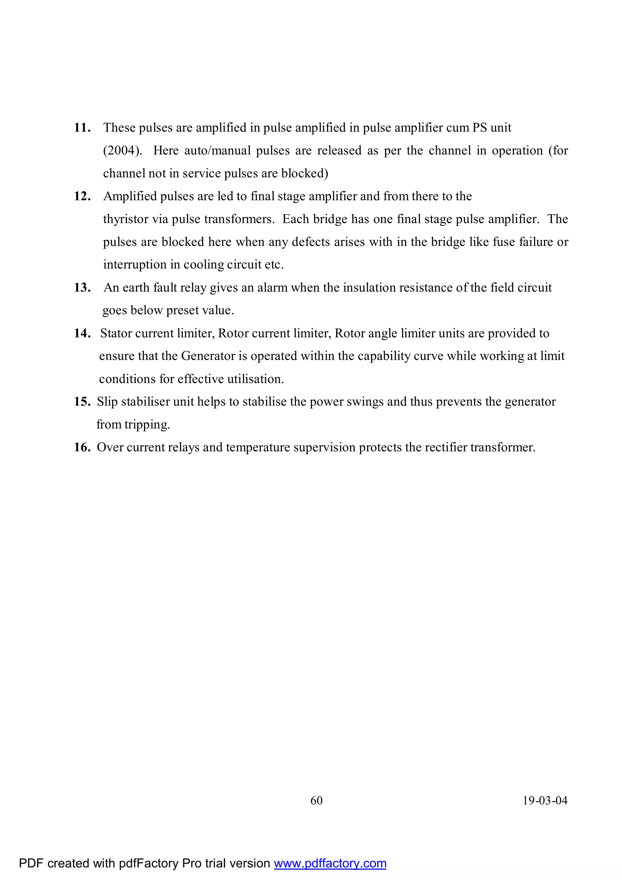 11. These pulses are amplified in pulse amplified in pulse amplifier cum PS unit
              (2004). Here auto/manual pulses are released as per the channel in operation (for
              channel not in service pulses are blocked)
         12. Amplified pulses are led to final stage amplifier and from there to the
              thyristor via pulse transformers. Each bridge has one final stage pulse amplifier. The
              pulses are blocked here when any defects arises with in the bridge like fuse failure or
              interruption in cooling circuit etc.
         13. An earth fault relay gives an alarm when the insulation resistance of the field circuit
              goes below preset value.
         14. Stator current limiter, Rotor current limiter, Rotor angle limiter units are provided to
             ensure that the Generator is operated within the capability curve while working at limit
             conditions for effective utilisation.
         15. Slip stabiliser unit helps to stabilise the power swings and thus prevents the generator
             from tripping.
         16. Over current relays and temperature supervision protects the rectifier transformer.




                                                      60                                       19-03-04




PDF created with pdfFactory Pro trial version www.pdffactory.com
 