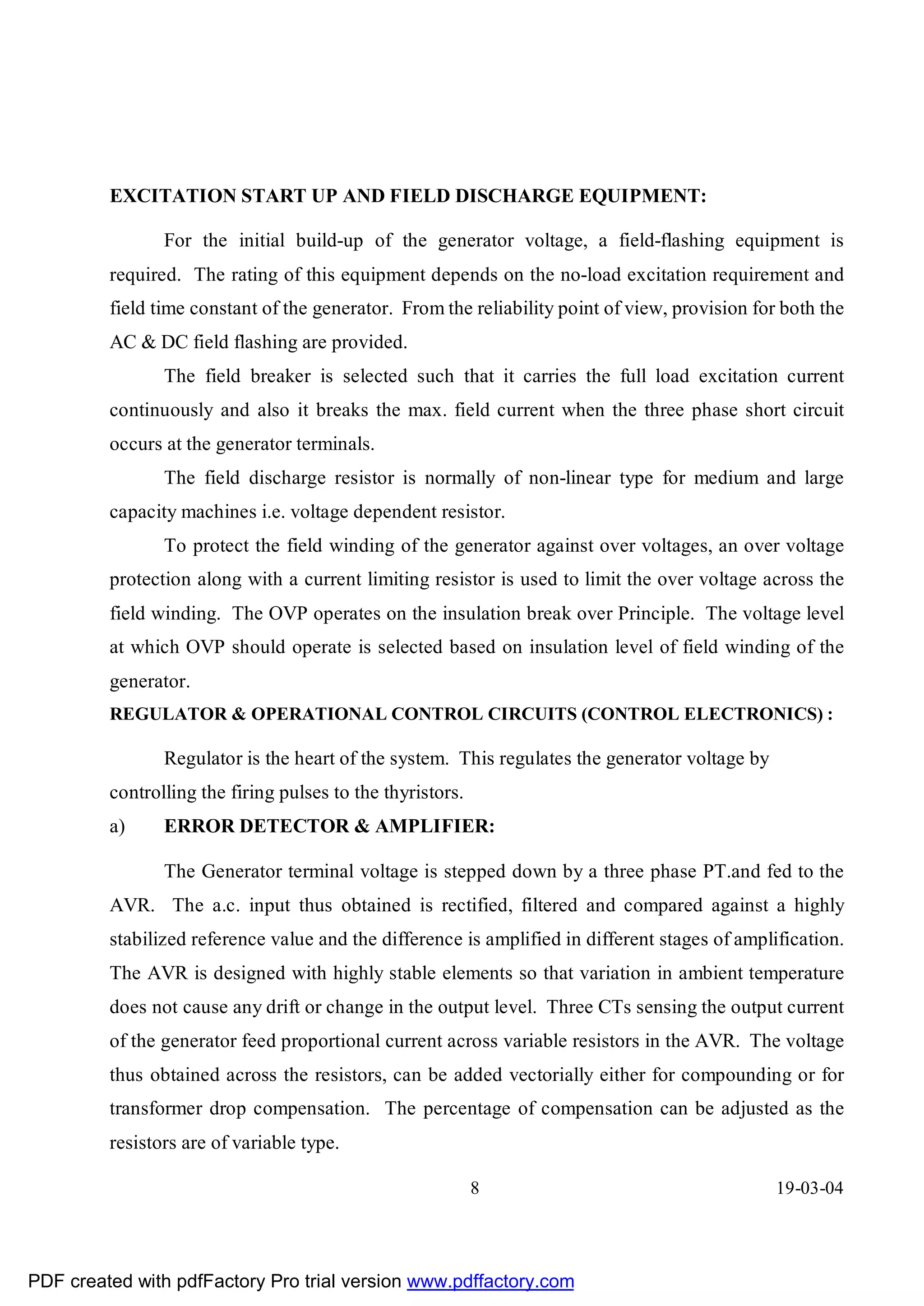 EXCITATION START UP AND FIELD DISCHARGE EQUIPMENT:

                For the initial build-up of the generator voltage, a field-flashing equipment is
         required. The rating of this equipment depends on the no-load excitation requirement and
         field time constant of the generator. From the reliability point of view, provision for both the
         AC & DC field flashing are provided.
                The field breaker is selected such that it carries the full load excitation current
         continuously and also it breaks the max. field current when the three phase short circuit
         occurs at the generator terminals.
                The field discharge resistor is normally of non-linear type for medium and large
         capacity machines i.e. voltage dependent resistor.
                To protect the field winding of the generator against over voltages, an over voltage
         protection along with a current limiting resistor is used to limit the over voltage across the
         field winding. The OVP operates on the insulation break over Principle. The voltage level
         at which OVP should operate is selected based on insulation level of field winding of the
         generator.
         REGULATOR & OPERATIONAL CONTROL CIRCUITS (CONTROL ELECTRONICS) :

                Regulator is the heart of the system. This regulates the generator voltage by
         controlling the firing pulses to the thyristors.
         a)     ERROR DETECTOR & AMPLIFIER:

                The Generator terminal voltage is stepped down by a three phase PT.and fed to the
         AVR. The a.c. input thus obtained is rectified, filtered and compared against a highly
         stabilized reference value and the difference is amplified in different stages of amplification.
         The AVR is designed with highly stable elements so that variation in ambient temperature
         does not cause any drift or change in the output level. Three CTs sensing the output current
         of the generator feed proportional current across variable resistors in the AVR. The voltage
         thus obtained across the resistors, can be added vectorially either for compounding or for
         transformer drop compensation. The percentage of compensation can be adjusted as the
         resistors are of variable type.

                                                            8                                   19-03-04




PDF created with pdfFactory Pro trial version www.pdffactory.com
 