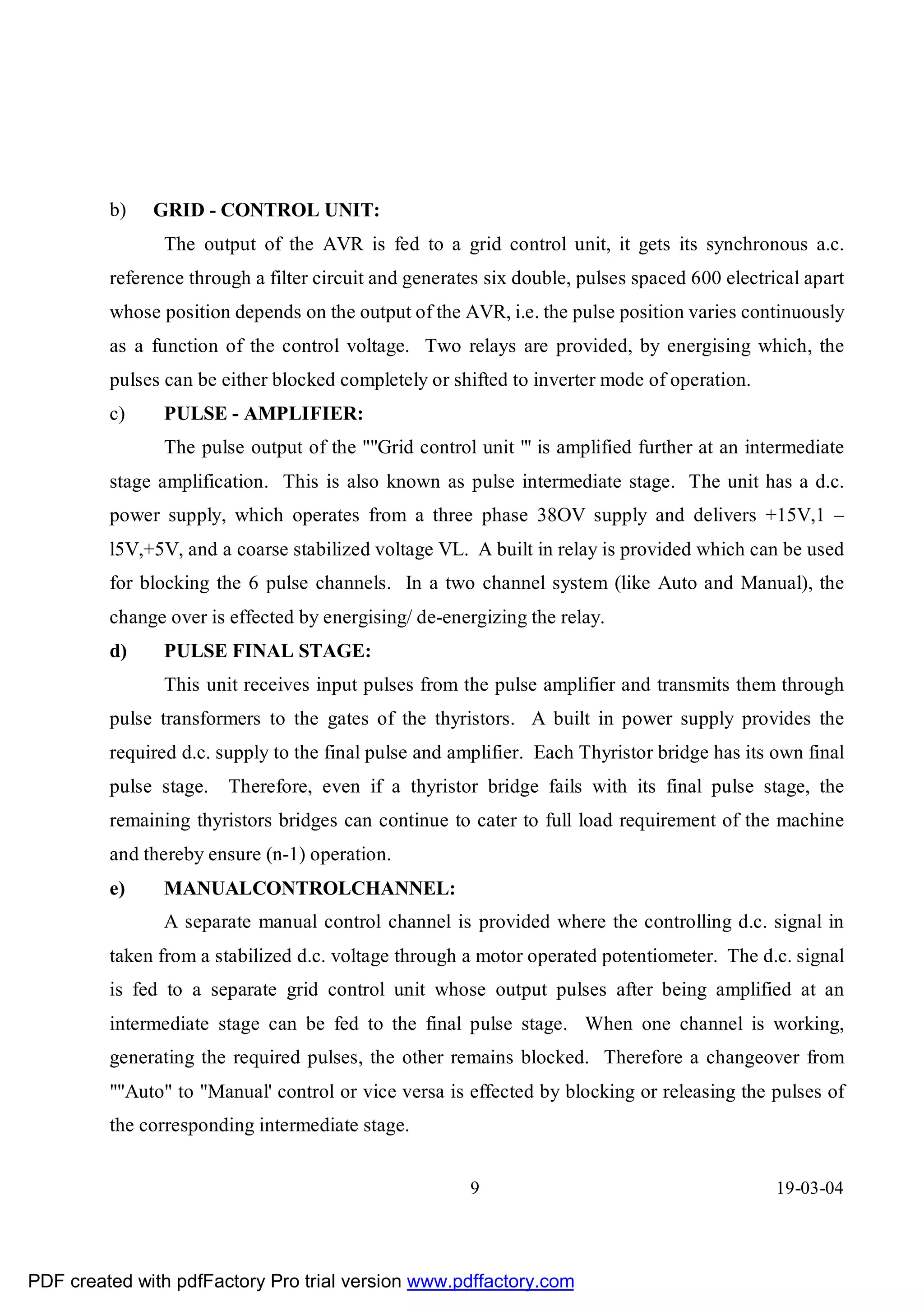 b)   GRID - CONTROL UNIT:
                The output of the AVR is fed to a grid control unit, it gets its synchronous a.c.
         reference through a filter circuit and generates six double, pulses spaced 600 electrical apart
         whose position depends on the output of the AVR, i.e. the pulse position varies continuously
         as a function of the control voltage. Two relays are provided, by energising which, the
         pulses can be either blocked completely or shifted to inverter mode of operation.
         c)     PULSE - AMPLIFIER:
                The pulse output of the ""Grid control unit "' is amplified further at an intermediate
         stage amplification. This is also known as pulse intermediate stage. The unit has a d.c.
         power supply, which operates from a three phase 38OV supply and delivers +15V,1 –
         l5V,+5V, and a coarse stabilized voltage VL. A built in relay is provided which can be used
         for blocking the 6 pulse channels. In a two channel system (like Auto and Manual), the
         change over is effected by energising/ de-energizing the relay.
         d)     PULSE FINAL STAGE:
                This unit receives input pulses from the pulse amplifier and transmits them through
         pulse transformers to the gates of the thyristors. A built in power supply provides the
         required d.c. supply to the final pulse and amplifier. Each Thyristor bridge has its own final
         pulse stage.   Therefore, even if a thyristor bridge fails with its final pulse stage, the
         remaining thyristors bridges can continue to cater to full load requirement of the machine
         and thereby ensure (n-1) operation.
         e)     MANUALCONTROLCHANNEL:
                A separate manual control channel is provided where the controlling d.c. signal in
         taken from a stabilized d.c. voltage through a motor operated potentiometer. The d.c. signal
         is fed to a separate grid control unit whose output pulses after being amplified at an
         intermediate stage can be fed to the final pulse stage. When one channel is working,
         generating the required pulses, the other remains blocked. Therefore a changeover from
         ""Auto" to "Manual' control or vice versa is effected by blocking or releasing the pulses of
         the corresponding intermediate stage.


                                                       9                                       19-03-04




PDF created with pdfFactory Pro trial version www.pdffactory.com
 