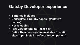 Gatsby Developer experience
* Batteries included
* Boilerplate + Gatsby “apps” (tentative
names)
* Hot reloading
* Feel very natural to React dev
* Entire React ecosystem available to static
sites (npm install my-favorite-component)
 