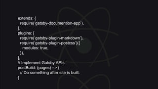 extends: {
require(‘gatsby-documention-app’),
},
plugins: [
require(‘gatsby-plugin-markdown’),
require(‘gatsby-plugin-postcss’)({
modules: true,
}),
],
// Implement Gatsby APIs
postBuild: (pages) => {
// Do something after site is built.
}
 