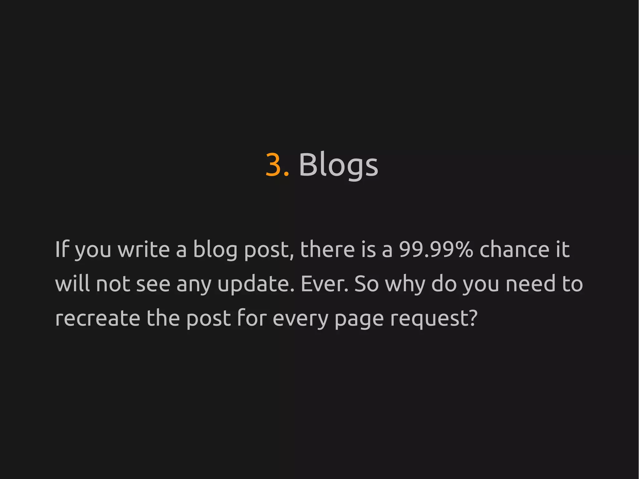 3. Blogs

If you write a blog post, there is a 99.99% chance it
will not see any update. Ever. So why do you need to
recreate the post for every page request?
 