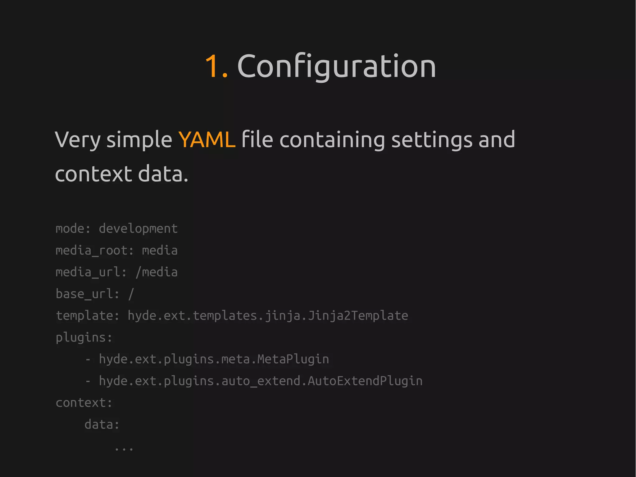 1. Configuration

Very simple YAML file containing settings and
context data.

mode: development
media_root: media
media_url: /media
base_url: /
template: hyde.ext.templates.jinja.Jinja2Template
plugins:
    - hyde.ext.plugins.meta.MetaPlugin
    - hyde.ext.plugins.auto_extend.AutoExtendPlugin
context:
    data:
        ...
 