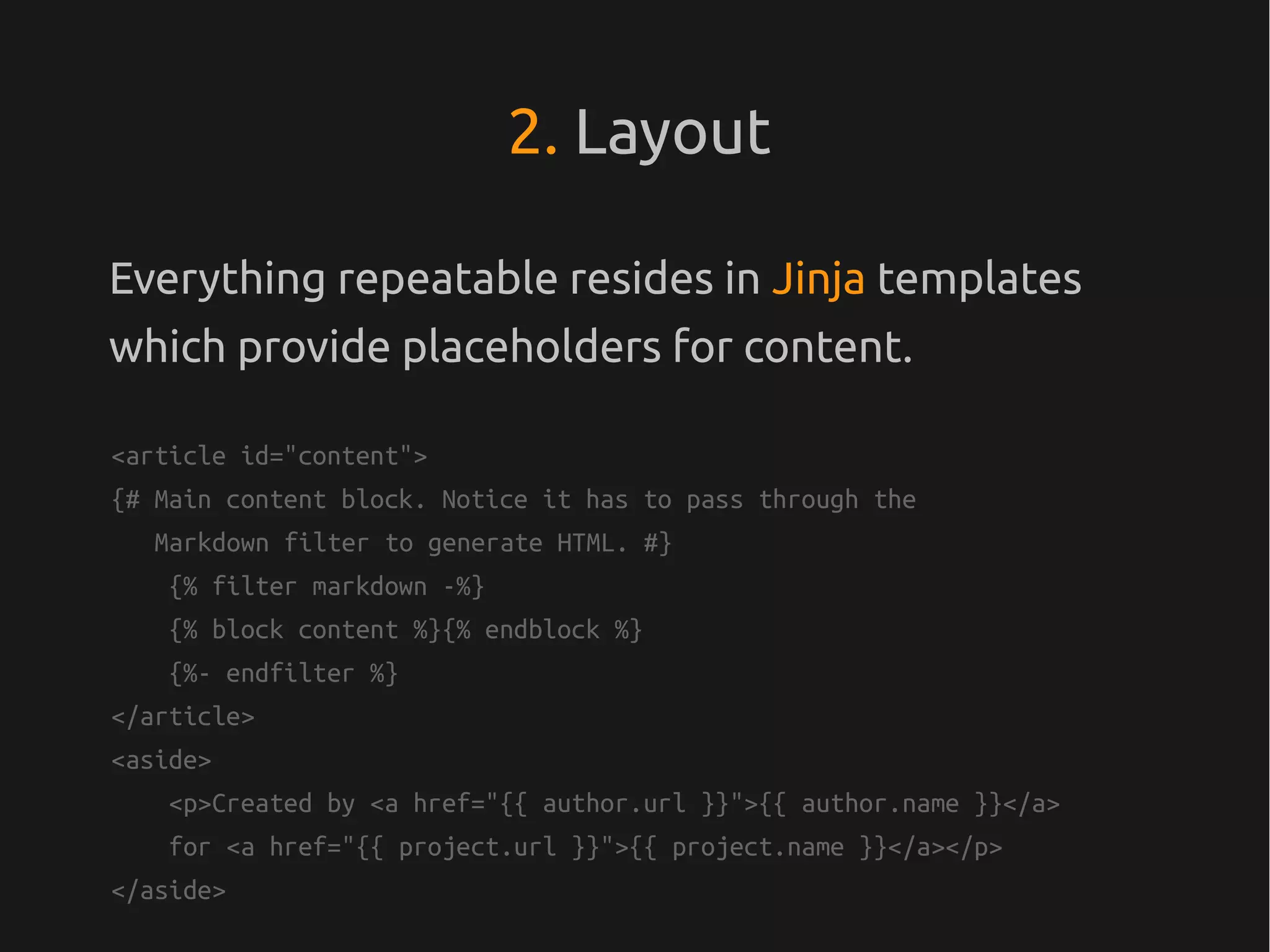 2. Layout

Everything repeatable resides in Jinja templates
which provide placeholders for content.

<article id="content">
{# Main content block. Notice it has to pass through the
   Markdown filter to generate HTML. #}
    {% filter markdown -%}
    {% block content %}{% endblock %}
    {%- endfilter %}
</article>
<aside>
    <p>Created by <a href="{{ author.url }}">{{ author.name }}</a>
    for <a href="{{ project.url }}">{{ project.name }}</a></p>
</aside>
 