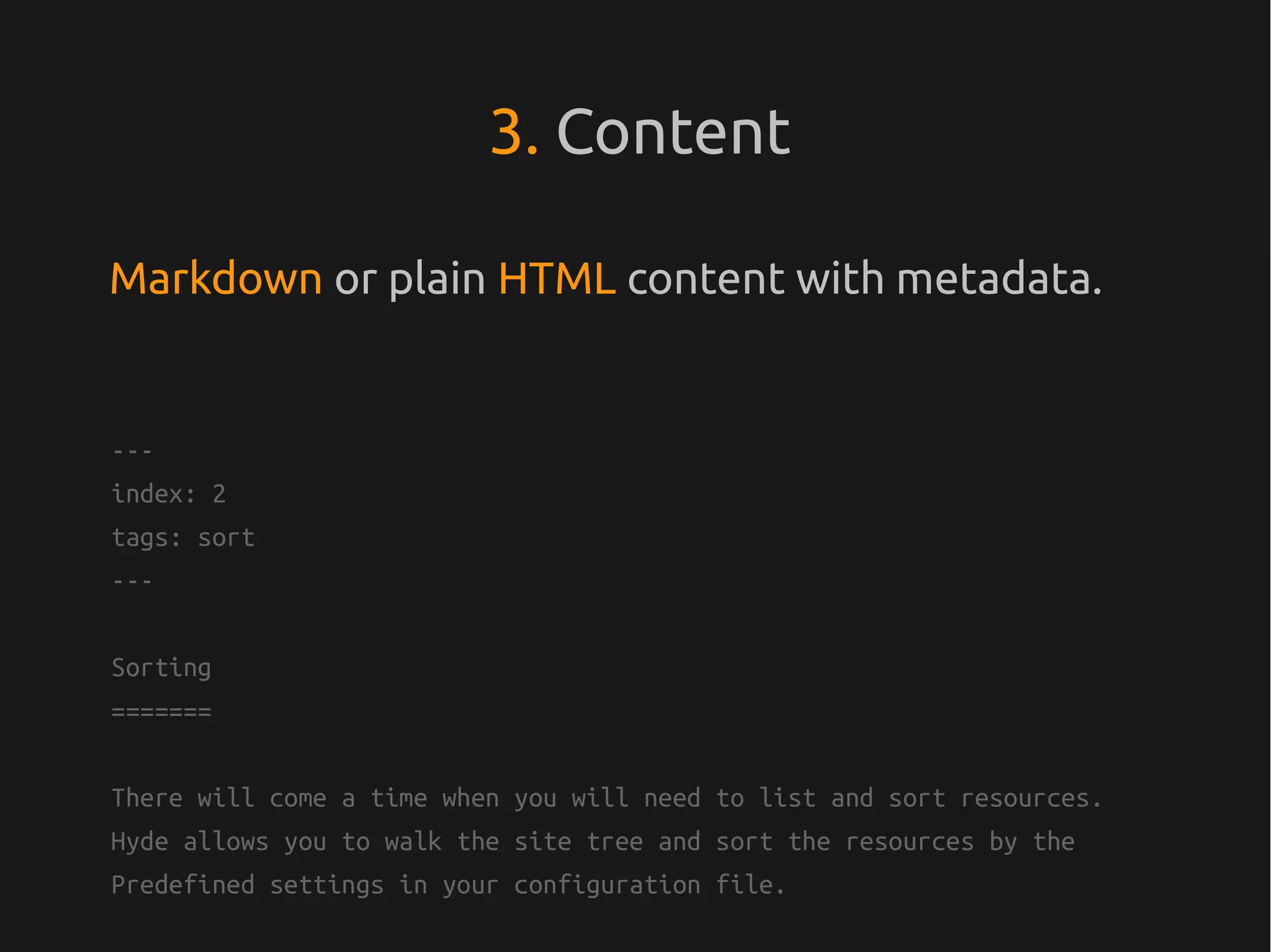 3. Content

Markdown or plain HTML content with metadata.


---
index: 2
tags: sort
---


Sorting
=======


There will come a time when you will need to list and sort resources.
Hyde allows you to walk the site tree and sort the resources by the
Predefined settings in your configuration file.
 
