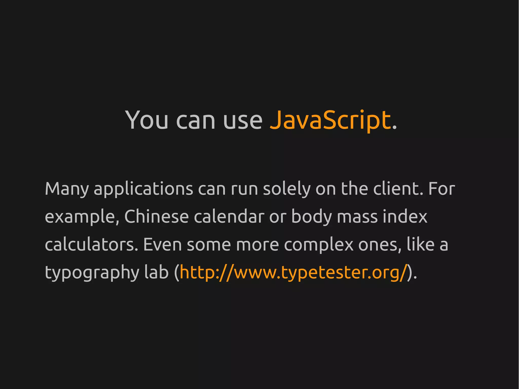 You can use JavaScript.

Many applications can run solely on the client. For
example, Chinese calendar or body mass index
calculators. Even some more complex ones, like a
typography lab (http://www.typetester.org/).
 