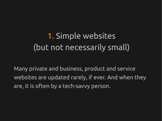 1. Simple websites
        (but not necessarily small)

Many private and business, product and service
websites are updated rarely, if ever. And when they
are, it is often by a tech-savvy person.
 