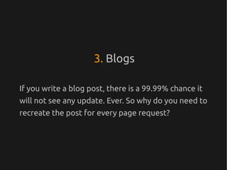 3. Blogs

If you write a blog post, there is a 99.99% chance it
will not see any update. Ever. So why do you need to
recreate the post for every page request?
 