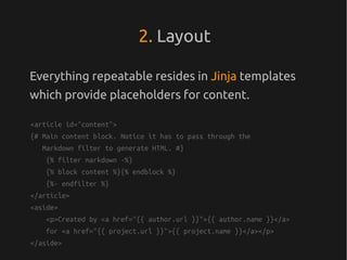2. Layout

Everything repeatable resides in Jinja templates
which provide placeholders for content.

<article id="content">
{# Main content block. Notice it has to pass through the
   Markdown filter to generate HTML. #}
    {% filter markdown -%}
    {% block content %}{% endblock %}
    {%- endfilter %}
</article>
<aside>
    <p>Created by <a href="{{ author.url }}">{{ author.name }}</a>
    for <a href="{{ project.url }}">{{ project.name }}</a></p>
</aside>
 