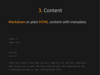 3. Content

Markdown or plain HTML content with metadata.


---
index: 2
tags: sort
---


Sorting
=======


There will come a time when you will need to list and sort resources.
Hyde allows you to walk the site tree and sort the resources by the
Predefined settings in your configuration file.
 