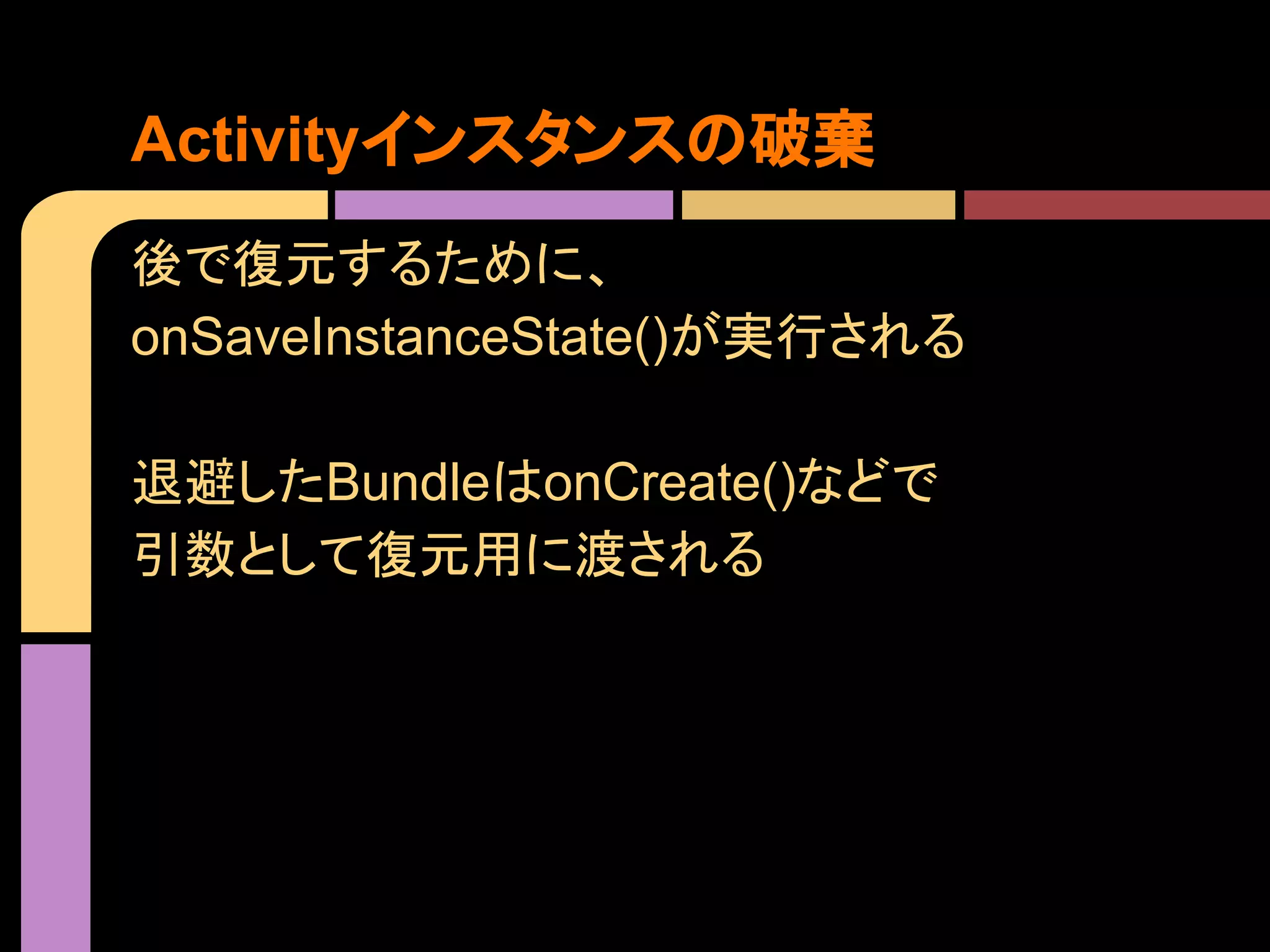 Activityインスタンスの破棄
後で復元するために、
onSaveInstanceState()が実行される
退避したBundleはonCreate()などで
引数として復元用に渡される

 
