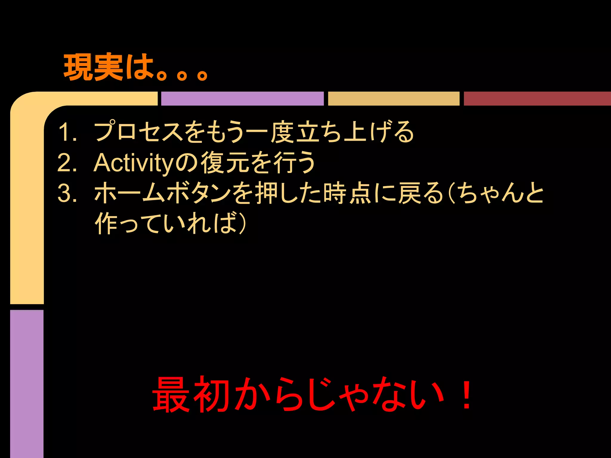 現実は。。。
1. プロセスをもう一度立ち上げる
2. Activityの復元を行う
3. ホームボタンを押した時点に戻る（ちゃんと
作っていれば）

最初からじゃない！

 