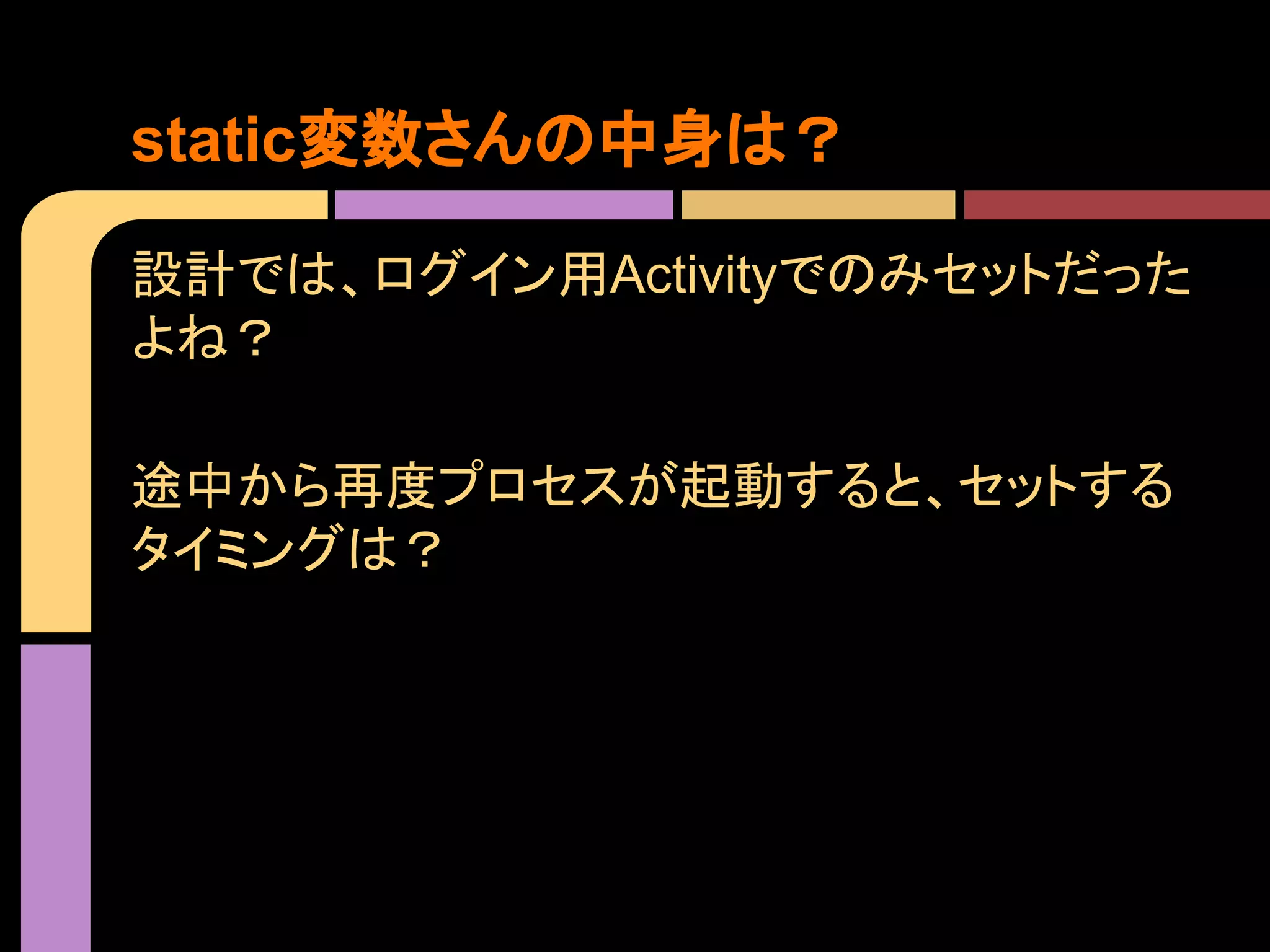 static変数さんの中身は？
設計では、ログイン用Activityでのみセットだった
よね？
途中から再度プロセスが起動すると、セットする
タイミングは？

 