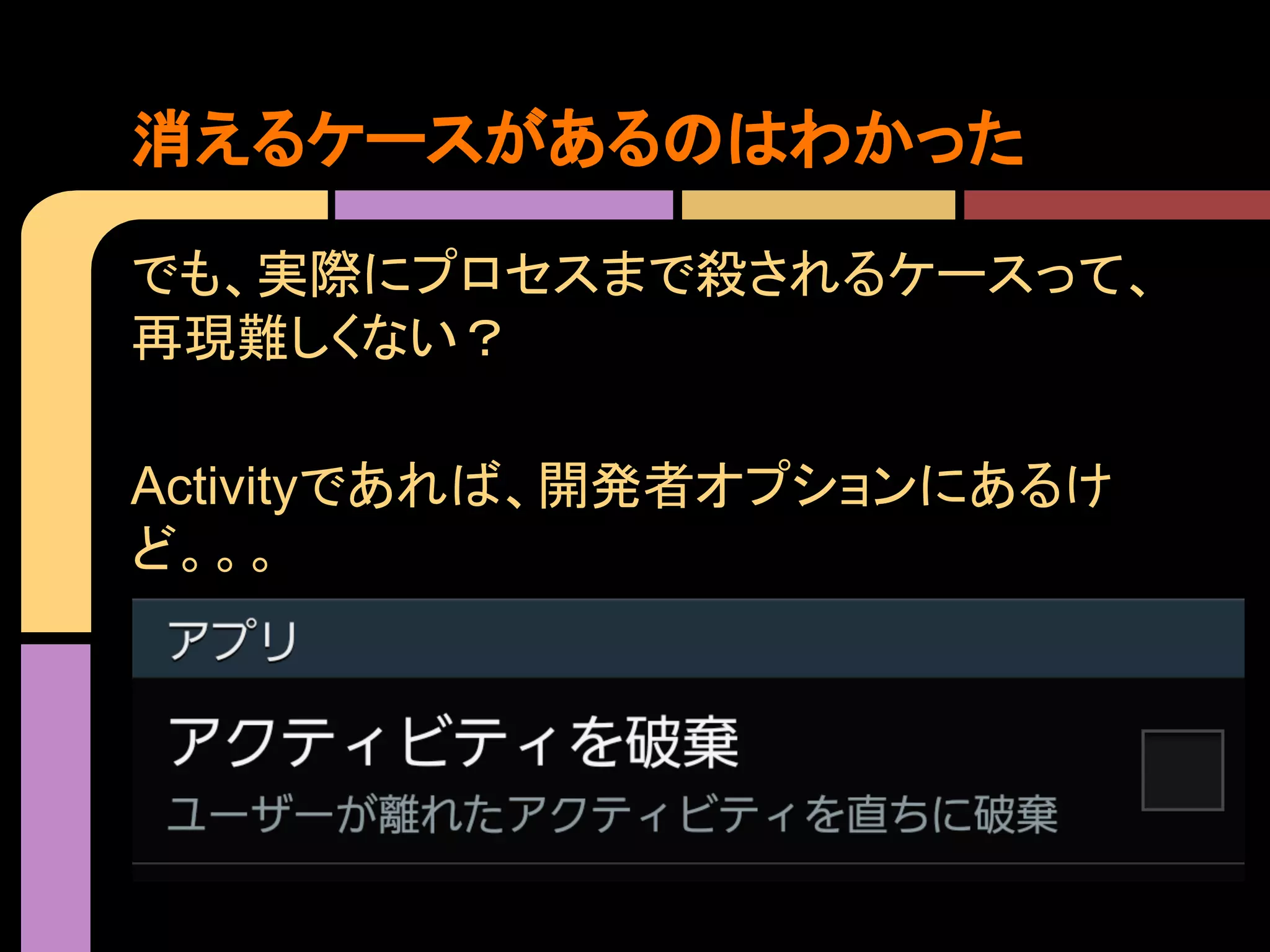 消えるケースがあるのはわかった
でも、実際にプロセスまで殺されるケースって、
再現難しくない？
Activityであれば、開発者オプションにあるけ
ど。。。

 