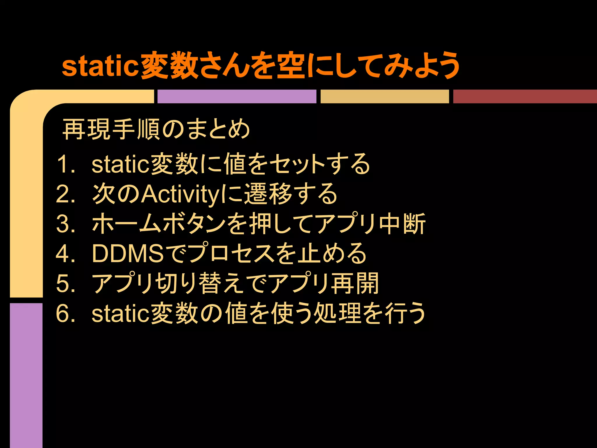 static変数さんを空にしてみよう
再現手順のまとめ
1. static変数に値をセットする
2. 次のActivityに遷移する
3. ホームボタンを押してアプリ中断
4. DDMSでプロセスを止める
5. アプリ切り替えでアプリ再開
6. static変数の値を使う処理を行う

 