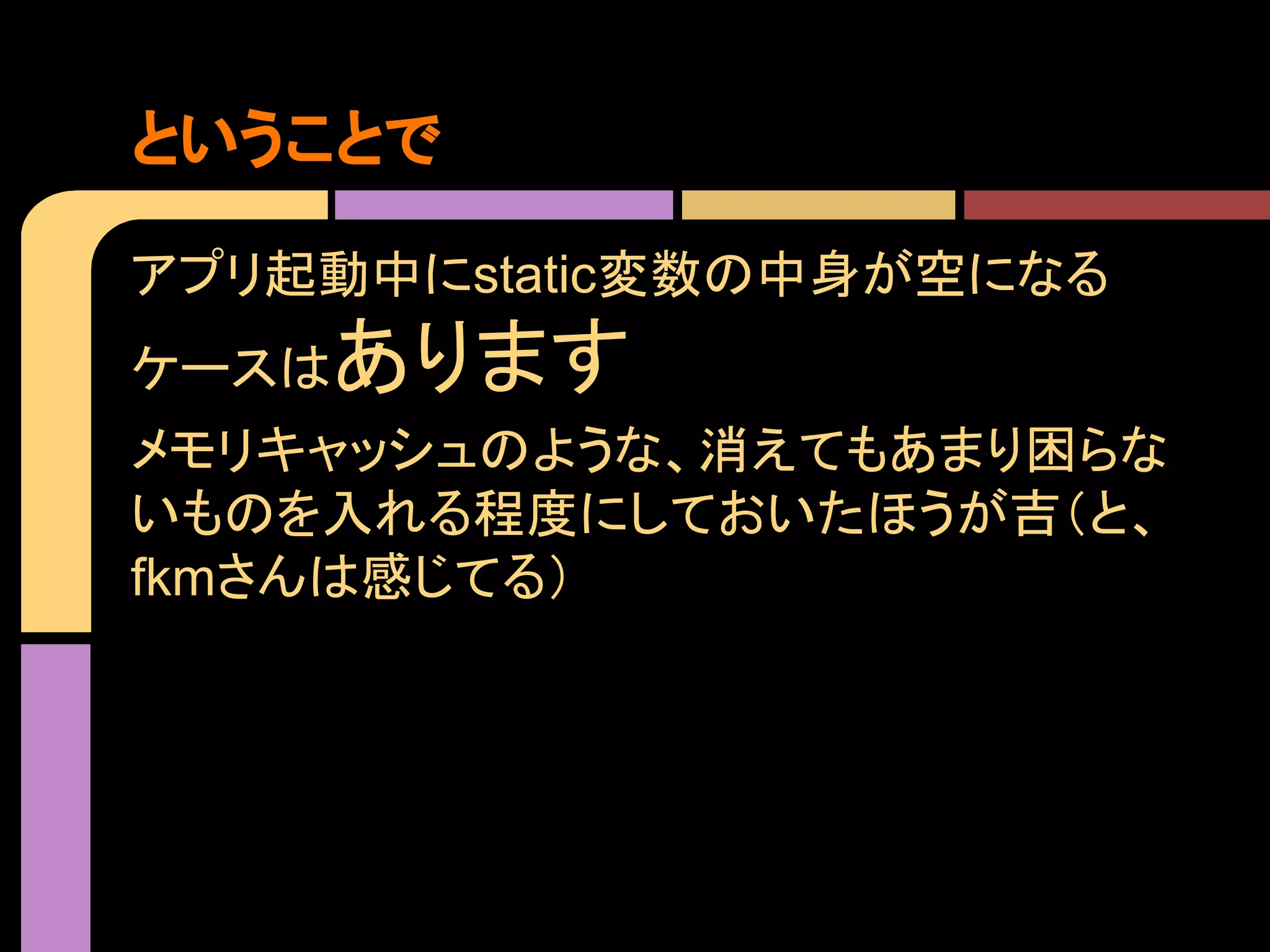 ということで
アプリ起動中にstatic変数の中身が空になる
ケースは

あります

メモリキャッシュのような、消えてもあまり困らな
いものを入れる程度にしておいたほうが吉（と、
fkmさんは感じてる）

 