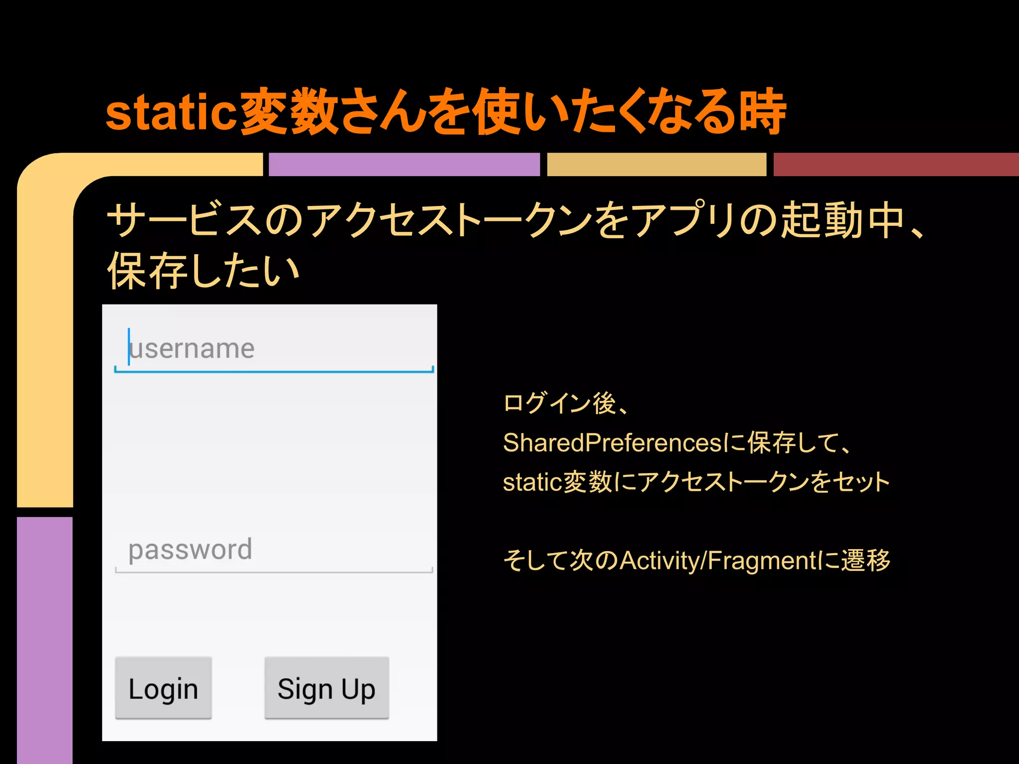 static変数さんを使いたくなる時
サービスのアクセストークンをアプリの起動中、
保存したい
ログイン後、
SharedPreferencesに保存して、
static変数にアクセストークンをセット
そして次のActivity/Fragmentに遷移

 