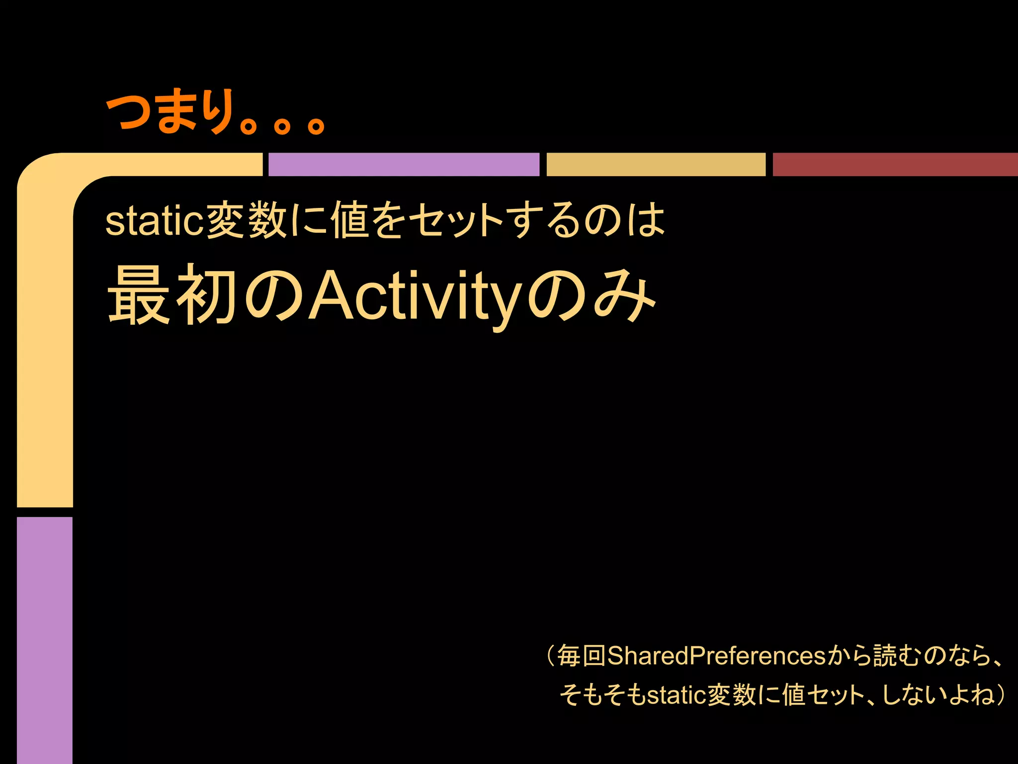 つまり。。。
static変数に値をセットするのは

最初のActivityのみ

（毎回SharedPreferencesから読むのなら、
そもそもstatic変数に値セット、しないよね）

 