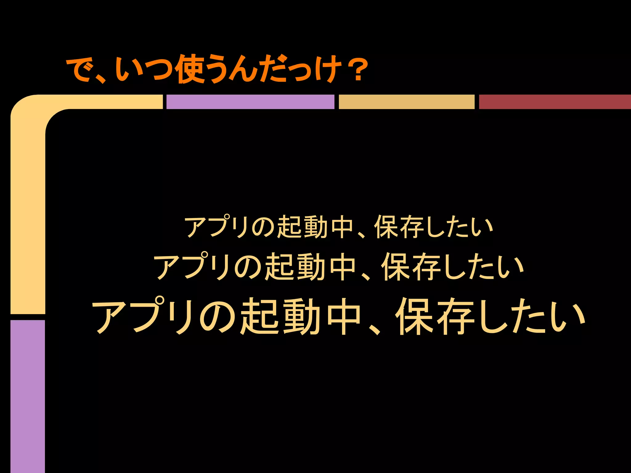 で、いつ使うんだっけ？

アプリの起動中、保存したい

アプリの起動中、保存したい

アプリの起動中、保存したい

 