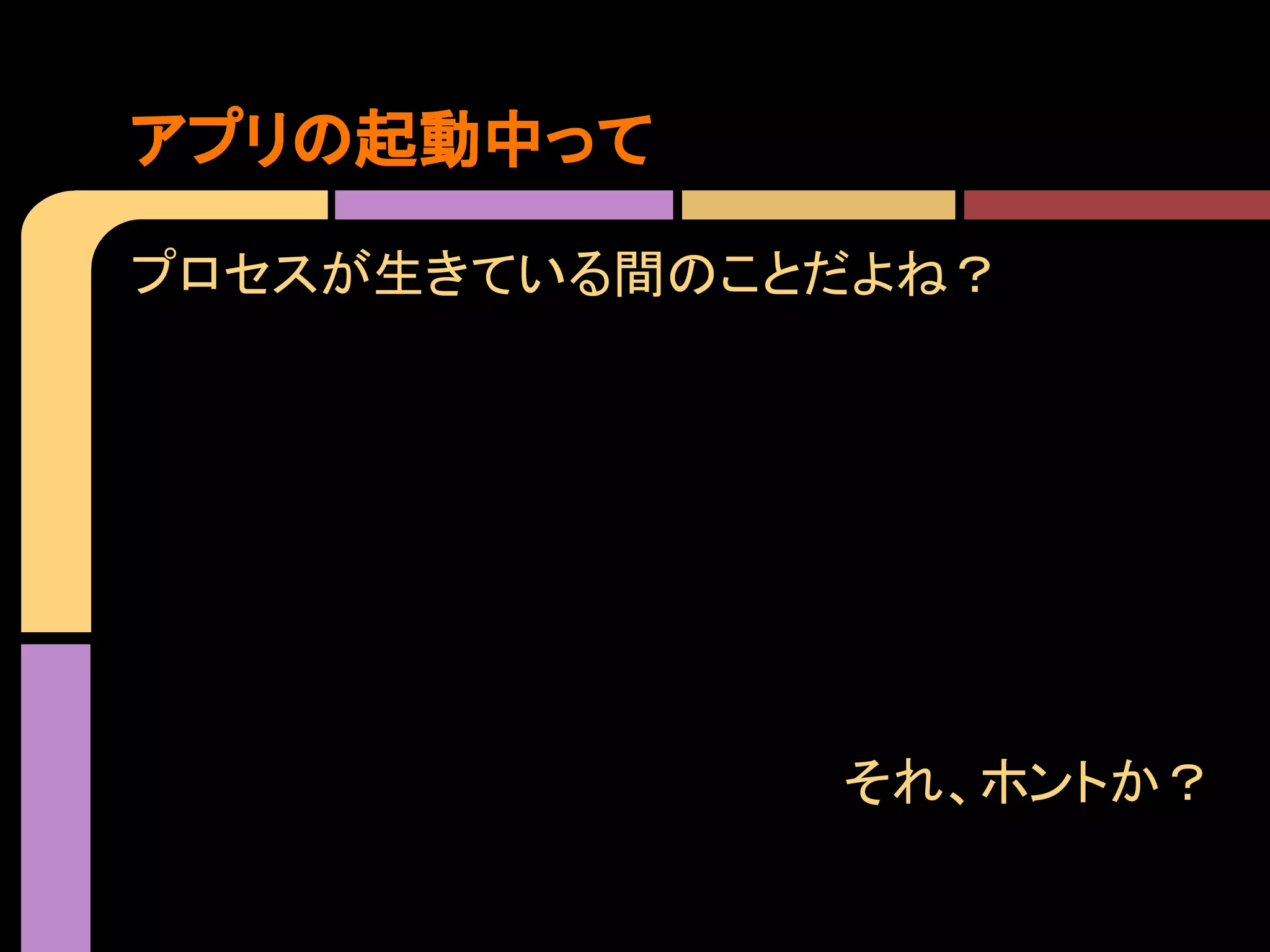 アプリの起動中って
プロセスが生きている間のことだよね？

それ、ホントか？

 